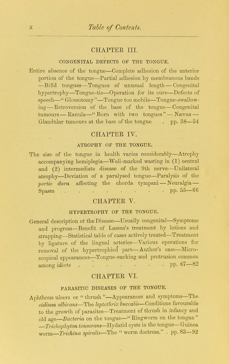 CHAPTER III. CONGENITAL DEFECTS OF THE TONGUE. Entire absence of the tongue—Complete adhesion of the anterior portion of the tongue—Partial adhesion by membranous bands —Bifid tongues—Tongues of unusual length — Congenital hypertrophy—Tongue-tie—Operation for its cure—Defects of speech— Glossotomy—Tongue too mobile—Tongue-swallow- ing—Eetroversion of the base of the tongue—Congenital tumours — Eantila— Born with two tongues  — Nsevus — Glandular tumours at the base of the tongue . pp. 38—54 CHAPTER IV. ATROPHY OF THE TONGUE. The size of the tongue in health varies considerably—Atrophy accompanying hemiplegia—^Well-marked wasting in (1) central and (2) intermediate disease of the 9th nerve—Unilateral atrophy—Deviation of a paralysed tongue—Paralysis of the portio dura affecting the chorda tympani — Neuralgia — Spasm pp. 55—66 CHAPTER V. HYPERTEOPHY OF THE TONGUE. General description of the Disease—Usually congenital—Symptoms and progress—Benefit of Lassus's treatment by lotions and strapping—Statistical table of cases actively treated—Treatment by ligature of the lingual arteries—^Various operations for removal of the hypertrophied part—Author's case—Micro- scopical appearances-^Tongue-sucking and protrusion common among idiots PP- <37—82 CHAPTER VI. PARASITIC DISEASES OF THE TONGUE. Aphthous ulcers or  thrush —Appearances and symptoms—The oidium albicans—Ihe leptothrix JitcmZw—Conditions favourable to the growth of parasites—Treatment of thrush in infancy and old age—Bacteria on the tongue— Eingworm on the tongue  Trichophyton fonswraws—Hydatid cysts in the tongue—Guinea worm—Trichina spiralis—The  worm doctress. . pp. 83—92