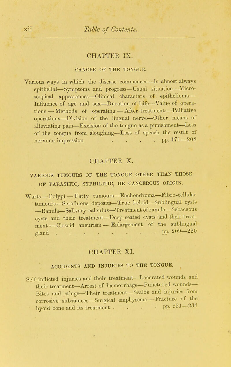 CHAPTER IX. CANCEE OF THE TONGUE. Various ways in which the disease commences—Is almost always epithelial—Symptoms and progress—Usual situation—^Micro- scopical appearances—Clinical characters of epithelioma— Influence of age and sex—Duration of Life—Value of opera- tions — Methods of operating — After-treatment—Palliative operations—Division of the lingual nerve—Other means of alleviating pain—Excision of the tongue as a punishment—^Loss of the tongue from sloughing—Loss of speech the result of nervous impression ..... pp. 171—208 CHAPTER X. VARIOUS TUMOUES OF THE TONGUE OTHER THAN THOSE OF PARASITIC, SYPHILITIC, OR CANCEROUS ORIGIN. ^arts—Polypi — Fatty tumours—Enchondroma—Fibro-cellular tumours—Scrofulous deposits—True keloid—Sublingual cysts —Ranula—Salivary calculus—Treatment of ranula—Sebaceous cysts and their treatment—Deep-seated cysts and their treat- ment— Cirsoid aneurism — Enlargement of the sublingual gland pp. 209-220 CHAPTER XI. ACCIDENTS AND INJURIES TO THE TONGUE. Self-inflicted injuries and their treatment—Lacerated Avounds and their treatment—Arrest of haemorrhage—Punctured wounds- Bites and stings—Their treatment—Scalds and injuries from corrosive substances—Surgical emphysema—Fracture of the hyoid bone and its treatment . . • • pp. 221-234