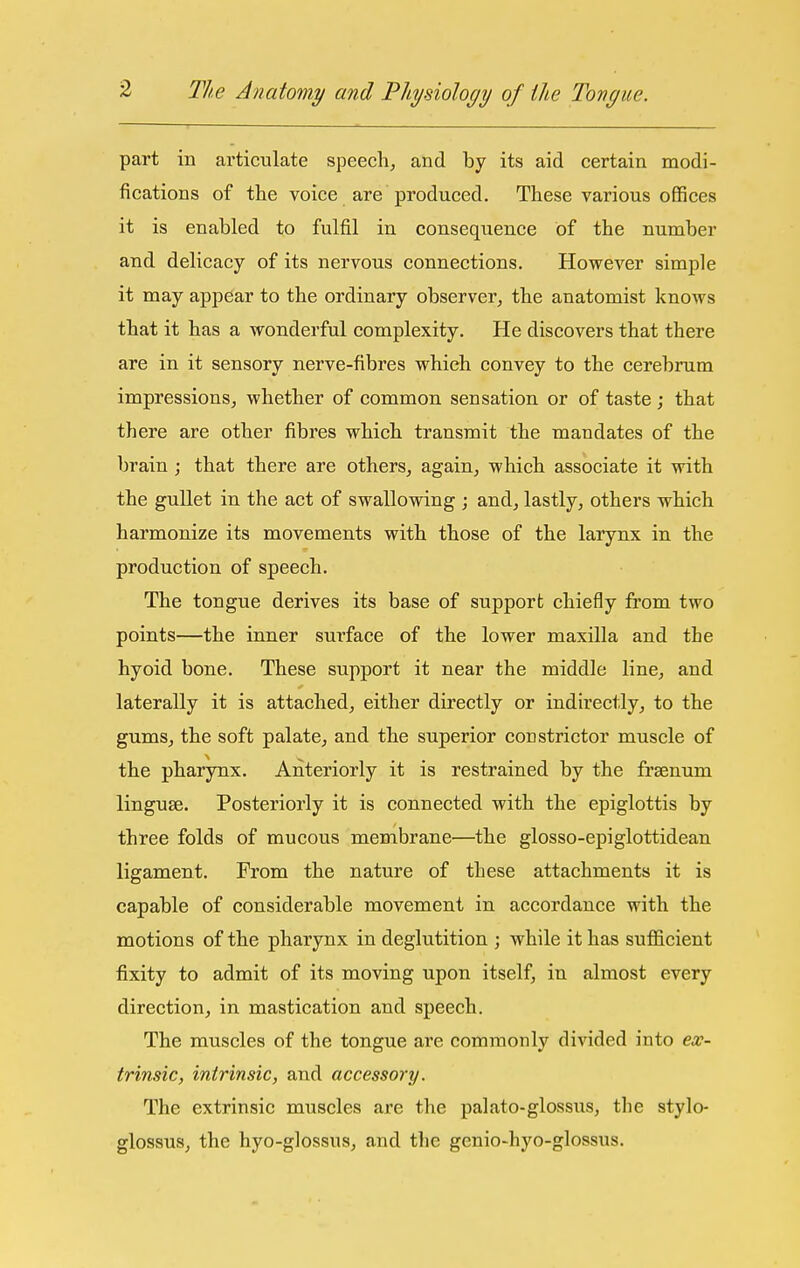 part in articulate speech^ and by its aid certain modi- fications of the voice are produced. These various offices it is enabled to fulfil in conseqaience of the number and delicacy of its nervous connections. However simple it may appear to the ordinary observer, the anatomist knows that it has a wonderful complexity. He discovers that there are in it sensory nerve-fibres which convey to the cerebrum impressions J whether of common sensation or of taste; that there are other fibres which transmit the mandates of the brain; that there are others, again, which associate it with the gullet in the act of swallowing ; and, lastly, others which harmonize its movements with those of the larynx in the production of speech. The tongue derives its base of support chiefly from two points—the inner surface of the lower maxilla and the hyoid bone. These support it near the middle line, and laterally it is attached, either directly or indirectly, to the gums, the soft palate, and the superior constrictor muscle of the pharynx. Anteriorly it is restrained by the fraenum linguse. Posteriorly it is connected with the epiglottis by three folds of mucous membrane—the glosso-epiglottidean ligament. From the nature of these attachments it is capable of considerable movement in accordance with the motions of the pharynx in deglutition ; while it has sufficient fixity to admit of its moving upon itself, in almost every direction, in mastication and speech. The muscles of the tongue are commonly divided into ex- trinsic, intrinsic, and accessory. The extrinsic muscles are the palato-glossus, the stylo- glossus, the hyo-glossus, and the genio-hyo-glossus.