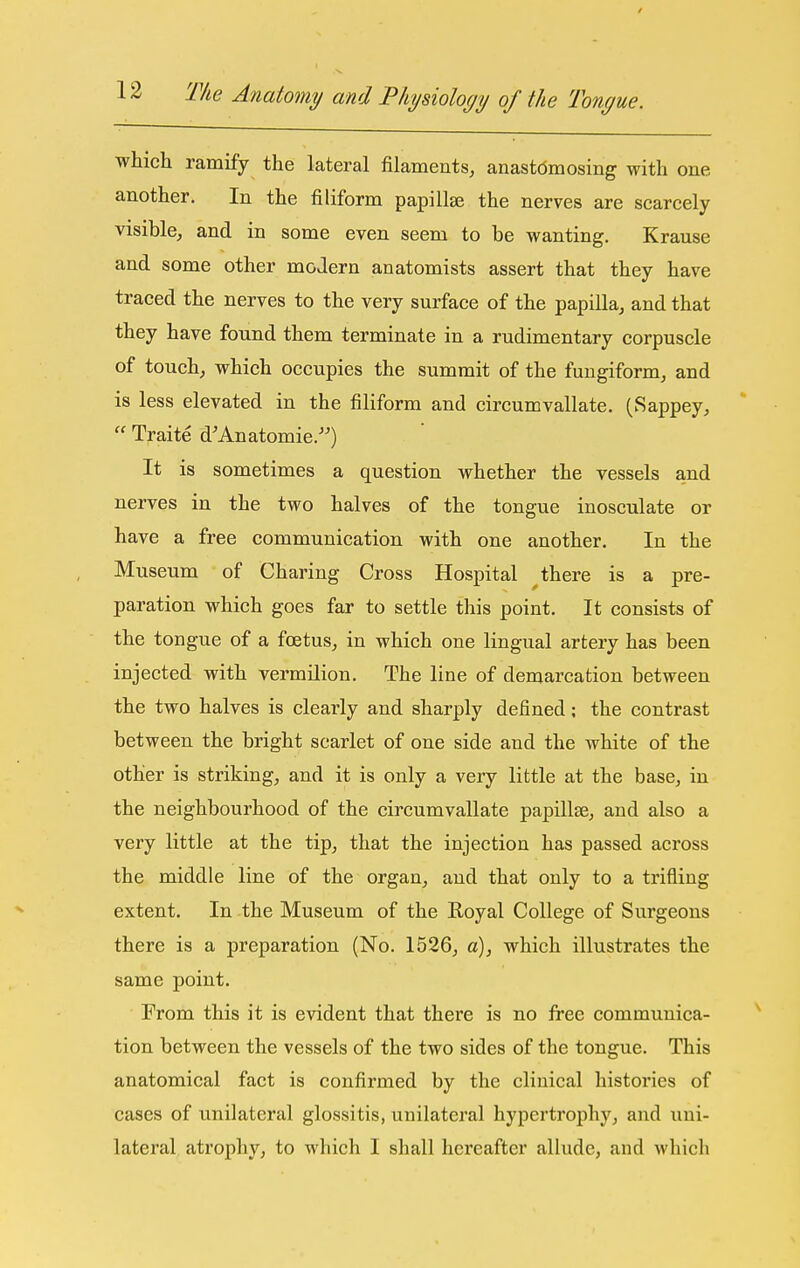 which ramify the lateral filaments, anastdmosing with one another. In the filiform papillae the nerves are scarcely visible, and in some even seem to be wanting. Krause and some other modern anatomists assert that they have traced the nerves to the very surface of the papilla, and that they have found them terminate in a rudimentary corpuscle of touch, which occupies the summit of the fungiform, and is less elevated in the filiform and circumvallate. (Sappey,  Traite d'Anatomie.) It is sometimes a question whether the vessels and nerves in the two halves of the tongue inosculate or have a free communication with one another. In the Museum of Charing Cross Hospital ^ there is a pre- paration which goes far to settle this point. It consists of the tongue of a foetus, in which one lingual artery has been injected with vermilion. The line of demarcation between the two halves is clearly and sharply defined; the contrast between the bright scarlet of one side and the white of the other is striking, and it is only a very little at the base, in the neighbourhood of the circumvallate papillae, and also a very little at the tip, that the injection has passed across the middle line of the organ, and that only to a trifling extent. In the Museum of the Royal College of Surgeons there is a preparation (No. 1526, a), which illustrates the same point. From this it is evident that there is no free communica- tion between the vessels of the two sides of the tongue. This anatomical fact is confirmed by the clinical histories of cases of ixnilateral glossitis, unilateral hypertrophy, and uni- lateral atrophy, to which I shall hereafter allude, and which