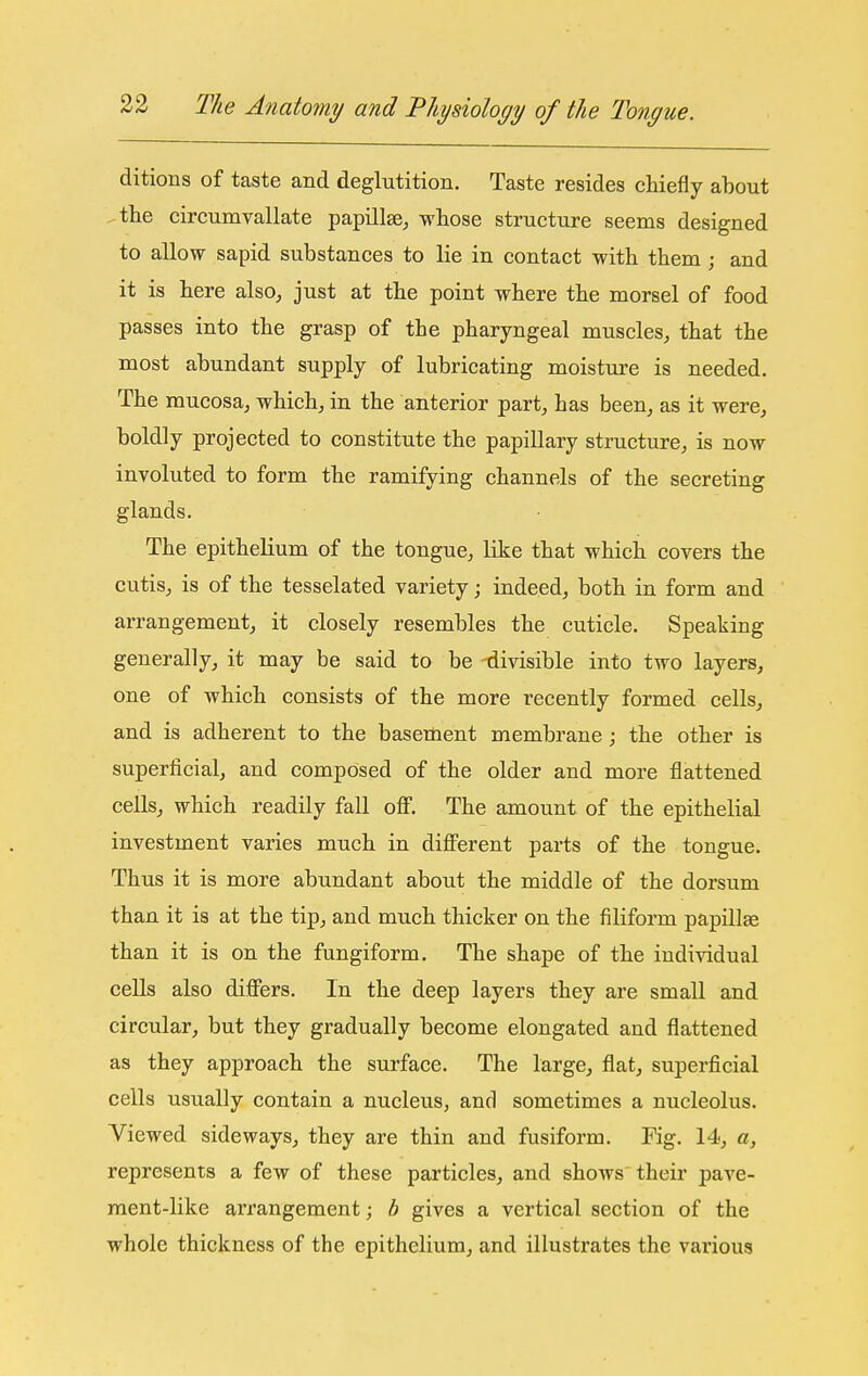 ditions of taste and deglutition. Taste resides chiefly about ^the circumvallate papillsSj whose structure seems designed to allow sapid substances to lie in contact with them ; and it is here also^ just at the point where the morsel of food passes into the grasp of the pharyngeal muscles, that the most abundant supply of lubricating moisture is needed. The mucosa, which, in the anterior part, has been, as it were, boldly projected to constitute the papillary structure, is now involuted to form the ramifying channels of the secreting glands. The epithelium of the tongue, like that which covers the cutis, is of the tesselated variety; indeed, both in form and arrangement, it closely resembles the cuticle. Speaking generally, it may be said to be 'divisible into two layers, one of which consists of the more recently formed cells, and is adherent to the basement membrane ; the other is superficial, and composed of the older and more flattened cells, which readily fall oflf. The amount of the epithelial investment varies much in diflFerent parts of the tongue. Thus it is more abundant about the middle of the dorsum than it is at the tip, and much thicker on the filiform papillae than it is on the fungiform. The shape of the indi-vddual cells also dififers. In the deep layers they are small and circular, but they gradually become elongated and flattened as they approach the surface. The large, flat, superficial cells usually contain a nucleus, and sometimes a nucleolus. Viewed sideways, they are thin and fusiform. Fig. 14, a, represents a few of these particles, and shows their pave- ment-like arrangement; h gives a vertical section of the whole thickness of the epithelium, and illustrates the various