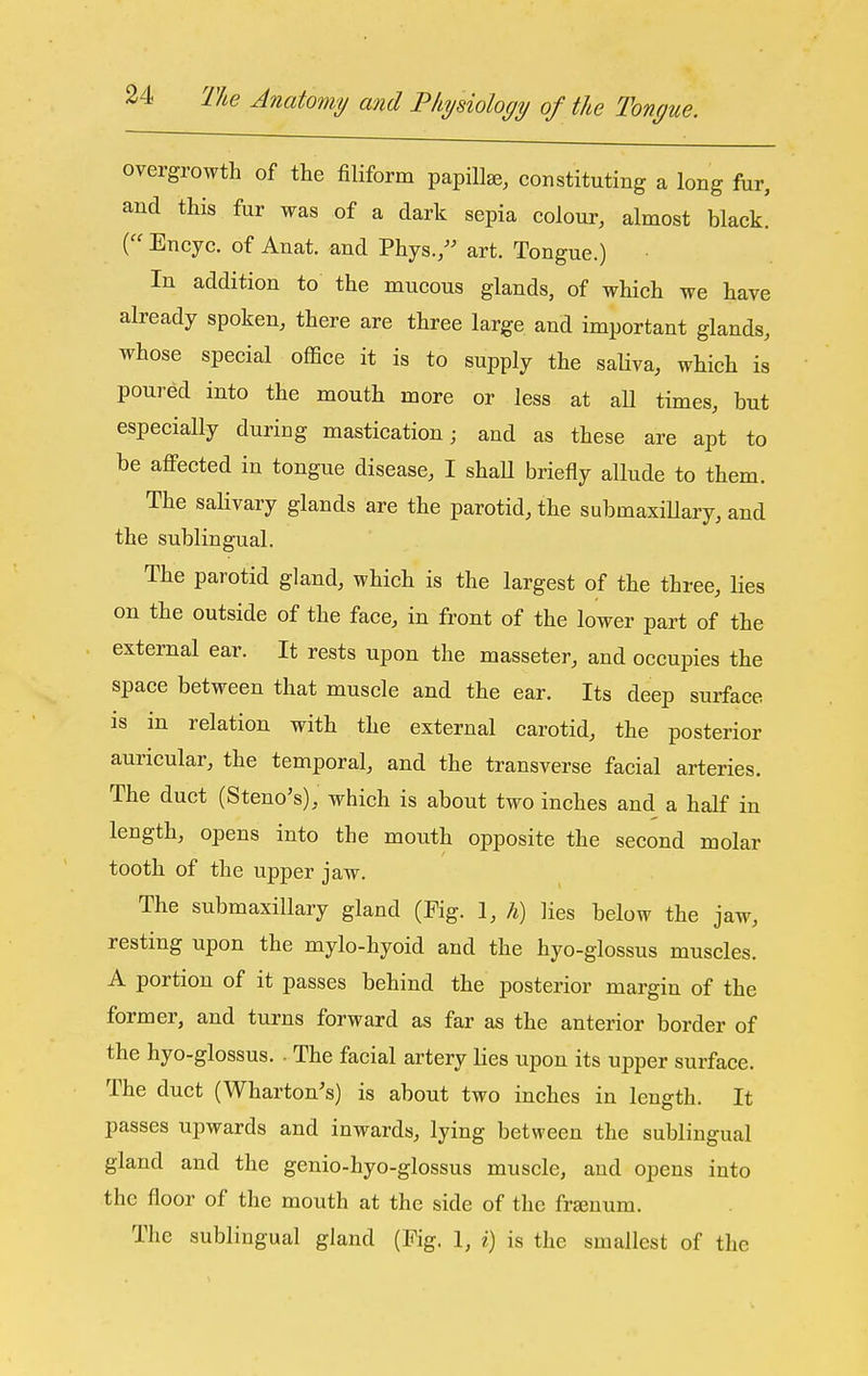 overgrowth of the filiform papillae, constituting a long fur, and this fur was of a dark sepia colour, almost black. ( Encyc. of Anat. and Phys., art. Tongue.) In addition to the mucous glands, of which we have already spoken, there are three large and important glands, whose special office it is to supply the saliva, which is poured into the mouth more or less at aU times, but especially during mastication; and as these are apt to be affected in tongue disease, I shaU briefly allude to them. The saHvary glands are the parotid, the submaxiUary, and the sublingual. The parotid gland, which is the largest of the three, lies on the outside of the face, in front of the lower part of the external ear. It rests upon the masseter, and occupies the space between that muscle and the ear. Its deep surface is in relation with the external carotid, the posterior auricular, the temporal, and the transverse facial arteries. The duct (Steno's), which is about two inches and a half in length, opens into the mouth opposite the second molar tooth of the upper jaw. The submaxillary gland (Fig. 1, h) lies below the jaw, resting upon the mylo-hyoid and the hyo-glossus muscles. A portion of it passes behind the posterior margin of the former, and turns forward as far as the anterior border of the hyo-glossus. . The facial artery lies upon its upper surface. The duct (Wharton's) is about two inches in length. It passes upwards and inwards, lying between the sublingual gland and the genio-hyo-glossus muscle, and opens into the floor of the mouth at the side of the frsenum. The sublingual gland (Fig. 1, i) is the smallest of the