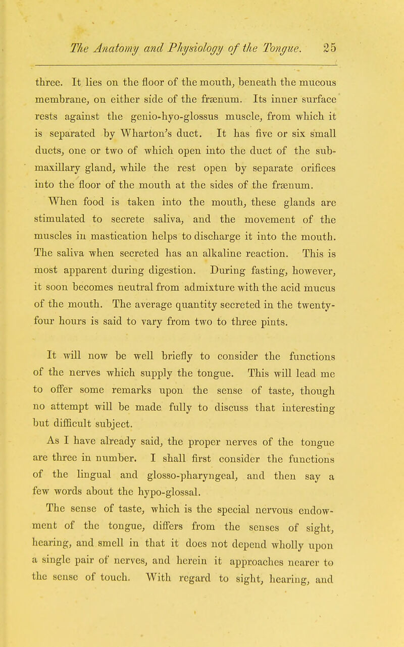 three. It lies on the floor of the mouthy beneath the mucous membrane^ on either side of the frsenum. Its inner surface rests against the genio^hyo-glossus muscle, from which it is separated by Wharton's duct. It has five or six small ductSj one or two of which open into the duct of the sub- maxillary glandj while the rest open by separate orifices into the floor of the mouth at the sides of the frsenum. When food is taken into the mouth, these glands are stimulated to secrete saliva, and the movement of the muscles iu mastication helps to discharge it into the mouth. The saliva when secreted has an alkaline reaction. This is most apparent during digestion. During fasting, however, it soon becomes neutral from admixture with the acid mucus of the mouth. The average quantity secreted in the twenty- four hours is said to vary from two to three pints. It will now be well briefly to consider the functions of the nerves which supply the tongue. This will lead me to ofl'er some remarks upon the sense of taste, though no attempt will be made fully to discuss that interesting but difficult subject. As I have already said, the proper nerves of the tongue are three in number. I shall first consider the functions of the lingual and glosso-pharyngeal, and then say a few words about the hypo-glossal. The sense of taste, which is the special nervous endow- ment of the tongue, diflfers from the senses of sight, hearing, and smell in that it does not depend wholly upon a single pair of nerves, and herein it approaches nearer to the sense of touch. With regard to sight, hearing, and