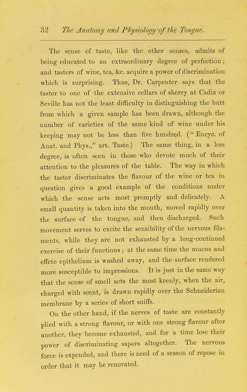 The sense of taste, like the other senses, admits of being educated to an extraordinary degree of perfection; and tasters of wine, tea, &c. acquire a power of discrimination which is surprising. Thus, Dr. Carpenter says that the taster to one of the extensive cellars of sherry at Cadiz or Seville has not the least difficulty in distinguishing the butt from which a given sample has been drawn, although the number of varieties of the same kind of wine under his keeping may not be less than five hundred. (Encyc. of Anat. and Phys., art. Taste.) The same thing, in a less degree, is often seen in those who devote much of their attention to the pleasures of the table. The way in which the taster discriminates the flavour of the wine or tea iu question gives a good example of the conditions under which the sense acts most promptly and delicately. A small quantity is taken into the mouth, moved rapidly over the surface of the tongue, and then discharged. Such movement serves to excite the sensibility of the nervous fila- ments, while they are not exhausted by a long-continued exercise of their functions; at the same time the mucus and effete epithelium is washed away, and the surface rendered more susceptible to impressions. It is just in the same way that the sense of smell acts the most keenly, when the air, charged with scent, is drawn rapidly over the Schneiderian membrane by a series of short sniffs. On the other hand, if the nerves of taste are constantly plied with a strong flavour, or with one strong flavour after another, they become exhausted, and for a time lose their power of discriminating sapors altogether. The nervous force is expended, and there is need of a season of repose in order that it may be renovated.