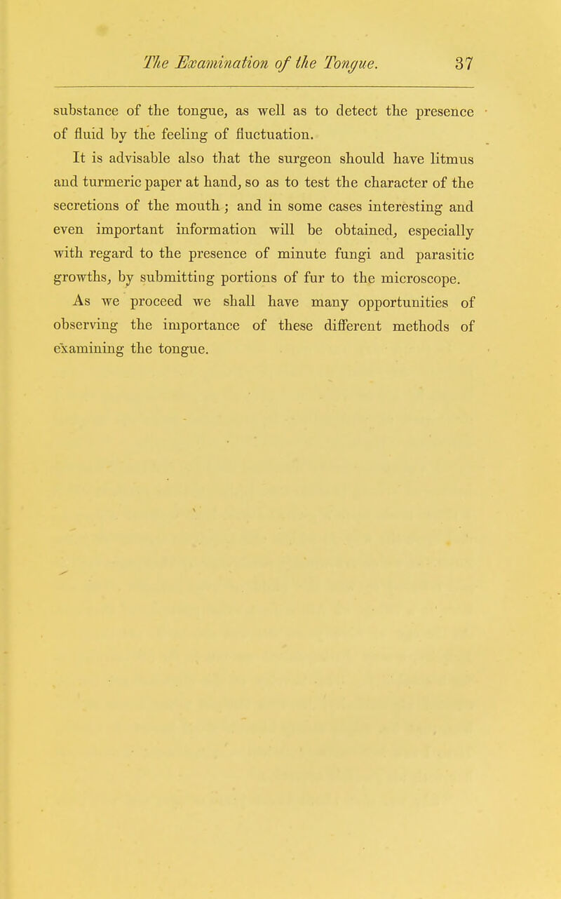 substance of the tongue, as well as to detect the presence of fluid by the feeling of fluctuation. It is advisable also that the surgeon should have litmus and turmeric paper at hand, so as to test the character of the secretions of the mouth; and in some cases interesting and even important information will be obtained, especially with regard to the presence of minute fungi and parasitic growths, by submitting portions of fur to the microscope. As we proceed we shall have many opportunities of observing the importance of these different methods of examining the tongue.