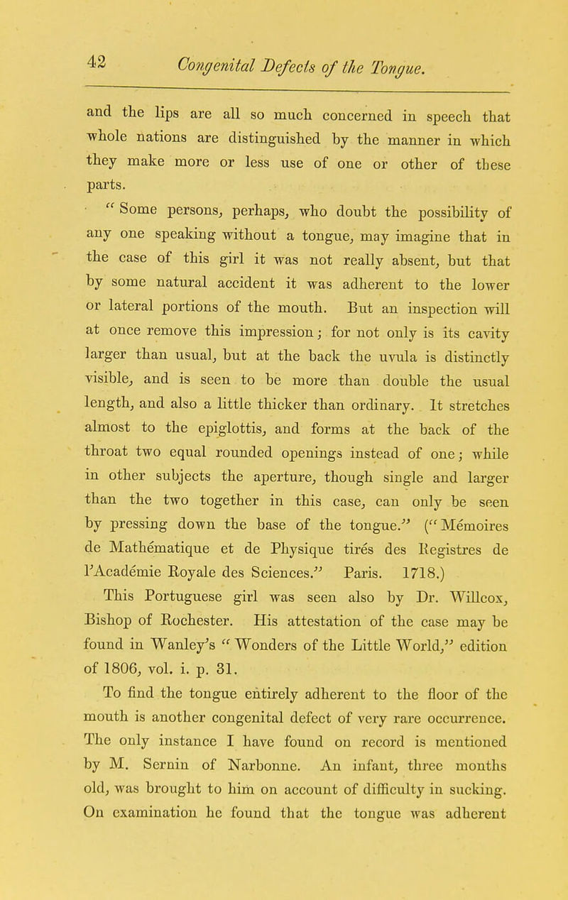 and the lips are all so mucli concerned in speech that ■whole nations are distinguished by the manner in which they make more or less use of one or other of these parts.  Some persons, perhaps, who doubt the possibility of any one speaking without a tongue, may imagine that in the case of this girl it was not really absent, but that by some natural accident it was adherent to the lower or lateral portions of the mouth. But an inspection wiU at once remove this impression; for not only is its cavity larger than usual, but at the back the uvula is distinctly visible, and is seen to be more than double the usual length, and also a little thicker than ordinary. It stretches almost to the epiglottis, and forms at the back of the throat two equal rounded openings instead of one; while in other subjects the aperture, though single and larger than the two together in this case, can only be seen by pressing down the base of the tongue.-^ (''Memoires de Mathematique et de Physique tires des Kegistres de FAcademie Eoyale des Sciences.^^ Paris. 1718.) This Portuguese girl was seen also by Dr. WiUcox, Bishop of Rochester. His attestation of the case may be found in Wanley's Wonders of the Little World, edition of 1806, vol. i. p. 31. To find the tongue entirely adherent to the floor of the mouth is another congenital defect of very rare occurrence. The only instance I have found on record is mentioned by M. Sernin of Narbonne. An infant, three months old, was brought to him on account of difficulty in sucking. On examination he found that the tongue was adherent