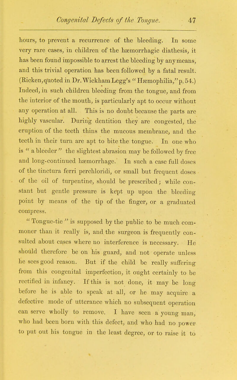 liours^ to prevent a recurrence of the bleeding. In some very rare cases^ in children of the hsemorrhagic diathesis, it has been found impossible to arrest the bleeding by anymeans, and this trivial operation has been followed by a fatal result. (Ricken,quoted in Dr. WickhamLegg's  Hfemophilia/'p. 54.) Indeed, in such children bleeding from the tongue, and from the interior of the mouth, is particularly apt to occur without any operation at all. This is no doubt because the parts are highly vascular. During dentition they are congested, the eruption of the teeth thins the mucous membrane., and the teeth in their turn are apt to bite the tongue. In one who is  a bleeder  the slightest abrasion may be followed by free and long-continued haemorrhage. In such a case full doses of the tinctura ferri perchloridi, or small but frequent doses - of the oil of turpentine, should be prescribed; while con- stant but gentle pressure is kept up upon the bleeding point by means of the tip of the finger, or a graduated compress.  Tongue-tie is supposed by the public to be much com- moner than it really is, and the surgeon is frequently con- sulted about cases where no interference is necessary. He should therefore be on his guard, and not operate unless he sees good reason. But if the child be really suficring from this congenital imperfection, it ought certainly to be rectified in infancy. If this is not done, it may be long before he is able to speak at all, or he may acquire a defective mode of utterance which no subsequent operation can serve wholly to remove. I have seen a young man, who had been born with this defect, and who had no power to put out his tongue in the least degree, or to raise it to