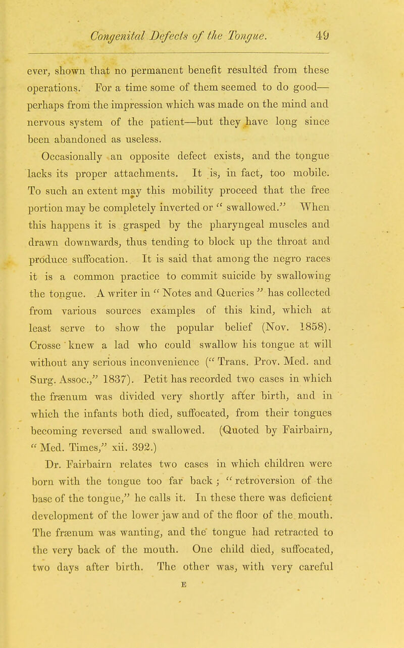 ever, shown that no permanent benefit resulted from these operations. For a time some of them seemed to do good— pei'haps from the impression which was made on the mind and nervous system of the patient—but they have long since been abandoned as useless. Occasionally an opposite defect exists, and the tongue lacks its proper attachments. It is, in fact, too mobile. To such an extent may this mobility proceed that the free portion may be completely inverted or swallowed. When this happens it is grasped by the pharyngeal muscles and drawn downwards, thus tending to block up the throat and produce sufibcation. It is said that among the negro races it is a common practice to commit suicide by swallowing the tongue. A writer in  Notes and Queries  has collected from various sources examples of this kind, which at least serve to show the popular belief (Nov. 1858). Crosse ' knew a lad who could swallow his tongue at will Avithout any serious inconvenience ( Trans. Prov. Med. and Surg. Assoc., 1837). Petit has recorded two cases in which the fraenum was divided very shortly after birth, and in which the infants both died, suffocated, from their tongues becoming reversed and swallowed. (Quoted by Fairbairn,  Med. Times, xii. 392.) Dr. Fairbairn relates two cases in which children were born with the tongue too far back ;  retroversion of the base of the tongue, he calls it. In these there was deficient development of the lower jaw and of the floor of the mouth. The frsenum was wanting, and the' tongue had retracted to the very back of the mouth. One child died, suffocated, two days after birth. The other was, with very careful E