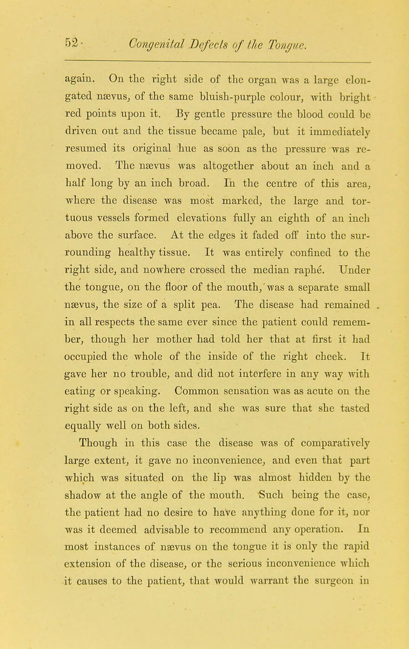 again. On the right side of the organ was a large elon- gated nsevuSj of the same bluish-purple colour, with bright red points upon it. By gentle pressure the blood could be driven out and the tissue became pale, but it immediately resumed its original hue as soon as the pressure was re- moved. The nsevus was altogether about an inch and a half long by an inch broad. In the centre of this area, where the disease was most marked, the large and tor- tuous vessels formed elevations fully an eighth of an inch above the surface. At the edges it faded off into the sur- rounding healthy tissue. It was entirely confined to the right side, and nowhere crossed the median raphe. Under the tongue, on the floor of the mouth, was a separate small nsevus, the size of a split pea. The disease had remained in all respects the same ever since the patient could remem- ber, though her mother had told her that at first it had occupied the whole of the inside of the right cheek. It gave her no trouble, and did not interfere in any way with eating or spealdng. Common sensation was as acute on the right side as on the left, and she was sure that she tasted equally well on both sides. Though in this case the disease was of comparatively large extent, it gave no inconvenience, and even that part which was situated on the lip was almost hidden by the shadow at the angle of the mouth. Such being the case, the patient had no desire to have anything done for it, nor was it deemed advisable to recommend any operation. In most instances of nsevus on the tongue it is only the rapid extension of the disease, or the serious inconvenience which it causes to the patient, that would warrant the surgeon in