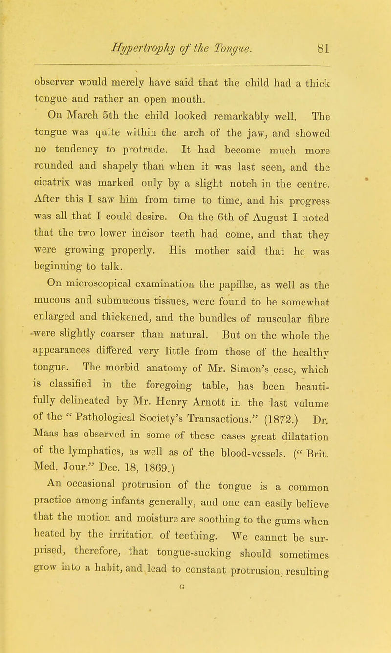 observer would merely have said tliat the child had a thick tongue aud rather an open mouth. On March 5th the child looked remarkably well. The tongue was quite within the arch of the jaw^ and showed no tendency to protrude. It had become much more rounded and shapely than when it was last seen, and the cicatrix was marked only by a slight notch in the centre. After this I saw him from time to time, and his progress was all that I could desire. On the 6th of August I noted that the two lower incisor teeth had come, and that they were growing properly. His mother said that he was beginning to talk. On microscopical examination the papillae, as well as the mucous and submucous tissues, were found to be somewhat enlarged and thickened, and the bundles of muscular fibre were slightly coarser than natural. But on the whole the appearances differed very little from those of the healthy tongue. The morbid anatomy of Mr. Simon's case, which is classified in the foregoing table, has been beauti- fully delineated by Mr. Henry Arnott in the last volume of the  Pathological Society's Transactions.'' (1872.) Dr. Maas has observed in some of these cases great dilatation of the lymphatics, as well as of the blood-vessels. ( Brit. Med. Jour. Dec. 18, 1869.) An occasional protrusion of the tongue is a common practice among infants generally, and one can easily believe that the motion and moisture are soothing to the gums when heated by the irritation of teething. We cannot be sur- prised, therefore, that tongue-sucking should sometimes grow into a habit, and lead to constant protrusion, resulting G