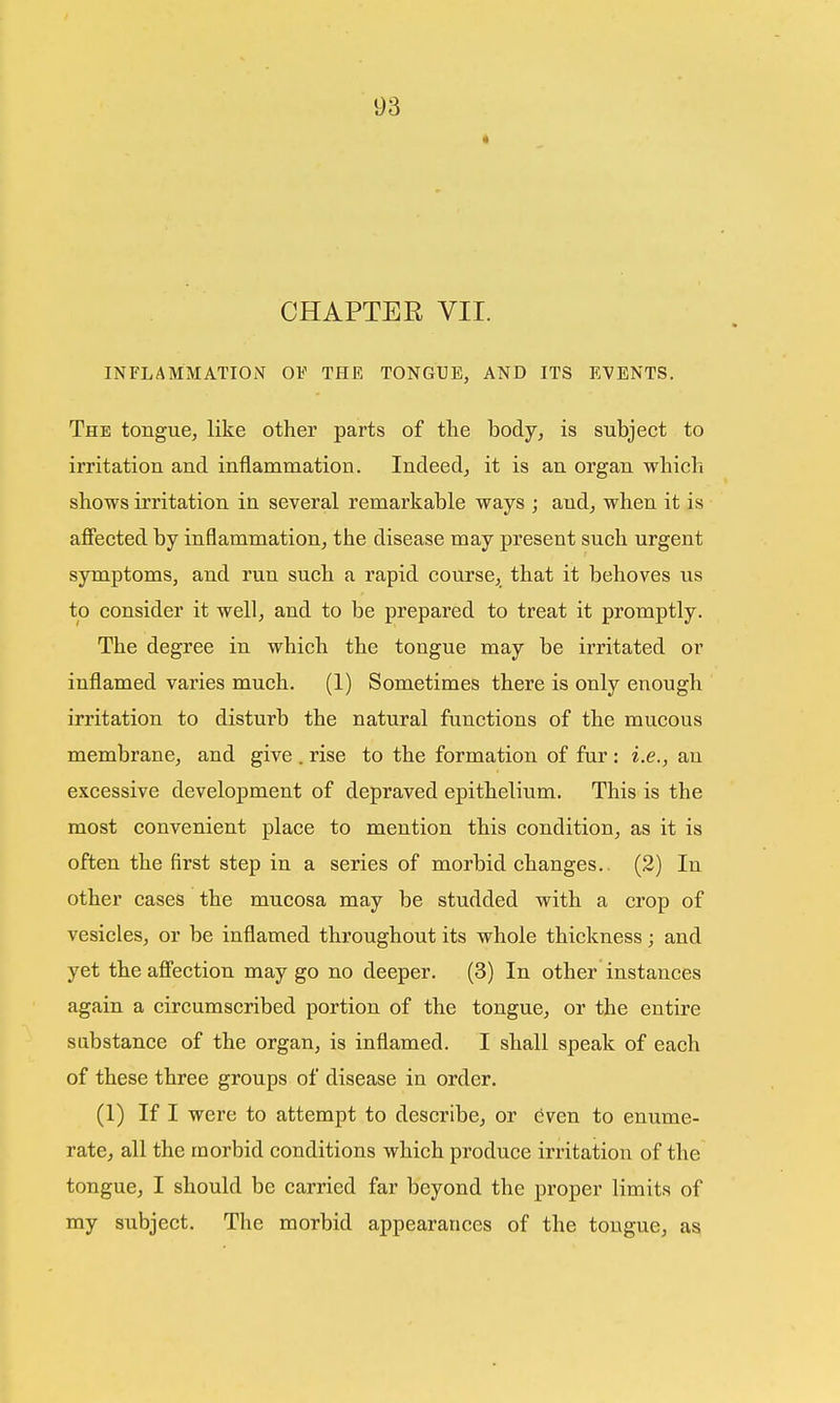 CHAPTER VII. INFLAMMATION OF THE TONGUE, AND ITS EVENTS. The tongue, like other parts of the body, is subject to irritation and inflammation. Indeed, it is an organ which shows irritation in several remarkable ways ; and, when it is affected by inflammation, the disease may present such urgent symptoms, and run such a rapid course, that it behoves us to consider it well, and to be prepared to treat it promptly. The degree in which the tongue may be irritated or inflamed varies much. (1) Sometimes there is only enough irritation to disturb the natural functions of the mucous membrane, and give . rise to the formation of fur : i.e., an excessive development of depraved epithelium. This is the most convenient place to mention this condition, as it is often the first step in a series of morbid changes.. (2) In other cases the mucosa may be studded with a crop of vesicles, or be inflamed throughout its whole thickness; and yet the affection may go no deeper. (3) In other instances again a circumscribed portion of the tongue, or the entire substance of the organ, is inflamed. I shall speak of each of these three groups of disease in order. (1) If I were to attempt to describe, or even to enume- rate, all the morbid conditions which produce irritation of the tongue, I should be carried far beyond the proper limits of my subject. The morbid appearances of the tongue, as