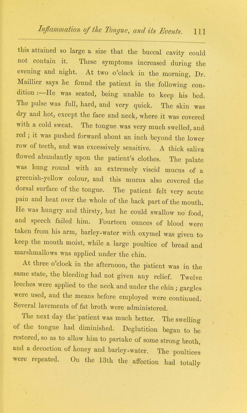 this attained so large a size that the buccal cavity could not contain it. These symptoms increased during the evening and night. At two o'clock in the morning, Dr. Maillier says he found the patient in the following con- dition :—He was seated, being unable to keep his bed. The pulse was full, hard, and very quick. The skin was dry and hot, except the face and neck, where it was covered with a cold sweat. The tongue was very much swelled, and red; it was pushed forward about an inch beyond the lower row of teeth, and was excessively sensitive. A thick saliva flowed abundantly upon the patient's clothes. The palate was hung round with an extremely viscid mucus of a greenish-yeUow colour, and this mucus also covered the dorsal surface of the tongue. The patient felt very acute pain and heat over the whole of the back part of the mouth. He was hungry and thirsty, but he could swallow no food, and speech failed him. Fourteen ounces of blood were taken from his arm, barley-water with oxymel was given to keep the mouth moist, while a large poultice of bread and marshmallows was applied under the chin. At three o'clock in the afternoon, the patient was in the same state, the bleeding had not given any relief. Twelve leeches were applied to the neck and under the chin; gargles were used, and the means before employed were continued. Several lavements of fat broth were administered. The next day the patient was much better. The swelling of the tongue had diminished. Deglutition began to be restored, so as to allow him to partake of some strong broth, and a decoction of honey and barley-water. The poultices were repeated. On the 13th the aflPection had totally