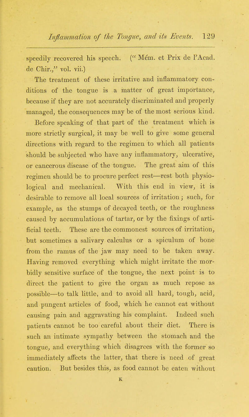 speedily recovered his speech, ( Mem. et Prix de TAcad. de Chir,, vol. vii.) The treatment of these irritative and inflammatory con- ditions of the tongue is a matter of great importance, because if they are not accurately discriminated and properly managedj the consequences may be of the most serious kind. Before speaking of that part of the treatment which is more strictly surgical, it may be well to give some general directions with regard to the regimen to which all patients should be subjected who have any inflammatory, ulcerative, or cancerous disease of the tongue. The great aim of this regimen should be to procure perfect rest—rest both physio- logical and mechanical. Witb this end in view, it is desirable to remove all local sources of irritation; such, for example, as the stumps of decayed teeth, or the roughness caused by accumulations of tartar, or by the fixings of arti- ficial teeth. These are the commonest sources of irritation, but sometimes a salivary calculus or a spiculum of bone from the ramus of the jaw may need to be taken away. Having removed everything which might irritate the mor- bidly sensitive surface of the tongue, the next point is to direct the patient to give the organ as much repose as possible—to talk little, and to avoid all hard, tough, acid, and pungent articles of food, which he cannot eat without causing pain and aggravating his complaint. Indeed such patients cannot be too careful about their diet. There is such an intimate sympathy between the stomach and the tongue, and everything which disagrees with the former so immediately affects the latter, that there is need of great caution. But besides this, as food cannot be eaten without K