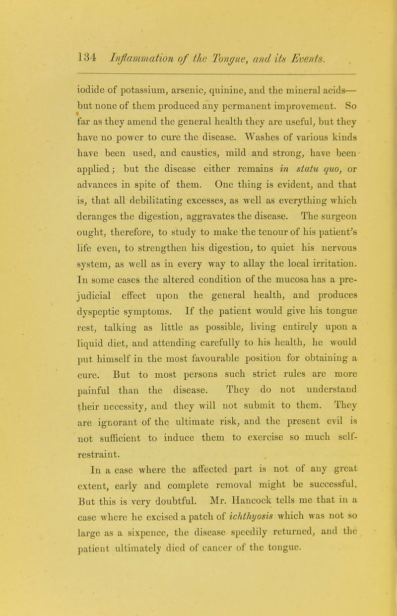 iodide of potassium, arseniC; quinine, and the mineral acids— but none of them produced any permanent improvement. So far as they amend the general health they are useful, but they have no power to cure the disease. Washes of various kinds have been used, and caustics, mild and strong, have been applied; but the disease either remains in statu quo, or advances in spite of them. One thing is evident, and that is, that all debilitating excesses, as well as everything which deranges the digestion, aggravates the disease. The surgeon ought, therefore, to study to make the tenour of his patient's life even, to strengthen his digestion, to quiet his nervous system, as well as in every way to allay the local irritation. In some cases the altered condition of the mucosa has a pre- judicial effect upon the general health, and produces dyspeptic symptoms. If the patient would give his tongue rest, talking as little as possible, living entirely upon a liquid diet, and attending carefully to his health, he would put himself in the most favourable position for obtaining a cure. But to most persons such strict rules are more painful than the disease. They do not understand their necessity, and they will not submit to them. They are ignorant of the ultimate risk, and the present evil is not sufficient to induce them to exercise so much self- restraint. In a case where the affected part is not of any great extent, early and complete removal might be successful. But this is very doubtful. Mr. Hancock tells me that in a case where he excised a patch of icidliyosis which was not so large as a sixpence, the disease speedily returned, and the patient ultimately died of cancer of the tongue.