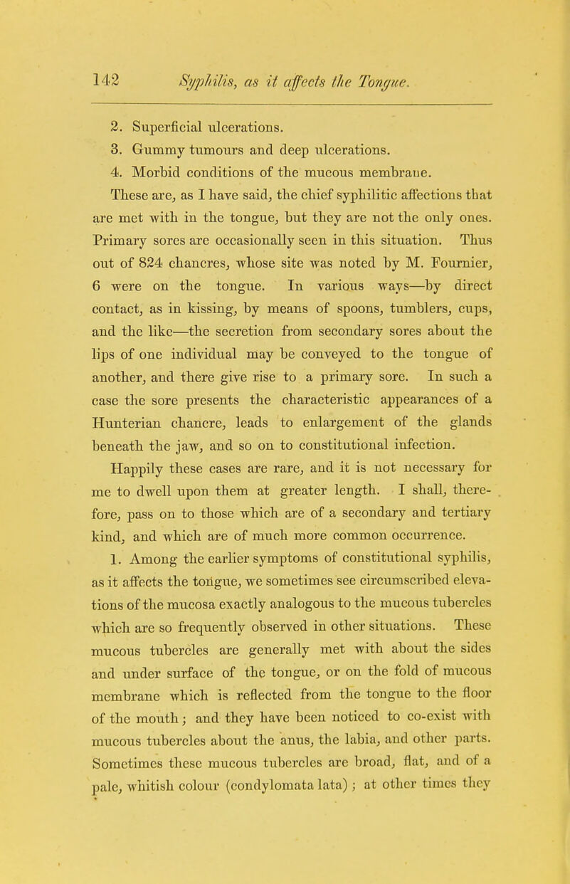 2. Superficial ulcerations. 3. Gummy tumours and deep ulcerations. 4. Morbid conditions of the mucous membrane. These are^ as I have said, the chief syphilitic affections that are met with in the tongue, but they are not the only ones. Primary sores are occasionally seen in this situation. Thus out of 824 chancres, whose site was noted by M. Foumier, 6 were on the tongue. In various ways—by direct contact, as in kissing, by means of spoons, tumblers, cups, and the like—the secretion from secondary sores about the lips of one individual may be conveyed to the tongue of another, and there give rise to a primary sore. In such a case the sore presents the characteristic appearances of a Hunterian chancre, leads to enlargement of the glands beneath the jaw, and so on to constitutional infection. Happily these cases are rare, and it is not necessary for me to dwell upon them at greater length. I shall, there- fore, pass on to those which are of a secondary and tertiary kind, and which are of much more common occurrence. 1. Among the earlier symptoms of constitutional syphilis, as it affects the tongue, we sometimes see circumscribed eleva- tions of the mucosa exactly analogous to the mucous tubercles which are so frequently observed in other situations. These mucous tubercles are generally met with about the sides and under surface of the tongue, or on the fold of mucous membrane which is reflected from the tongue to the floor of the mouth; and they have been noticed to co-exist with mucous tubercles about the anus, the labia, and other parts. Sometimes these mucous tubercles are broad, flat, and of a pale, whitish colour (condylomata lata) ; at other times they
