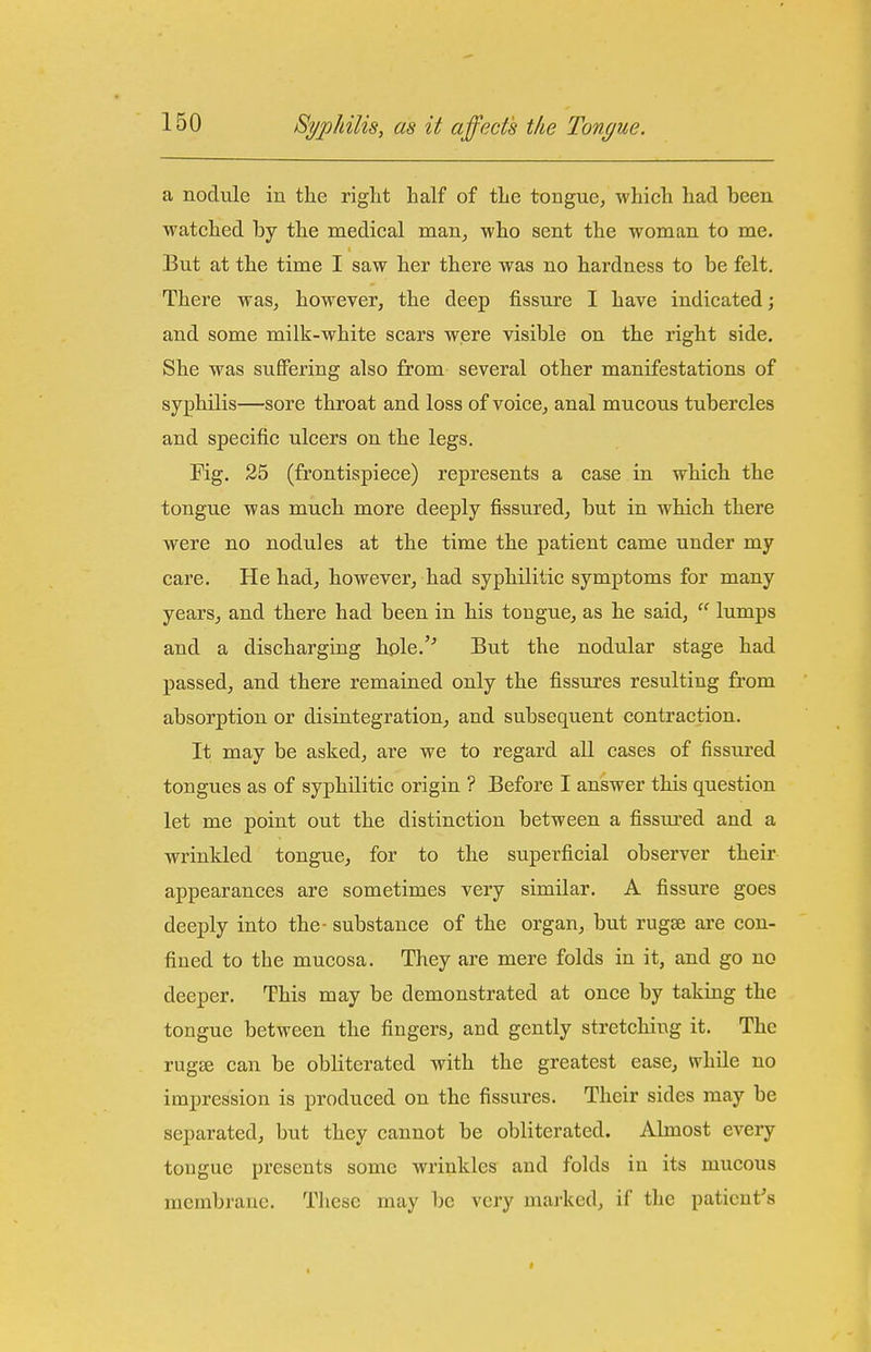 a nodule in the riglit half of the tongue, which had been watched by the medical man, who sent the woman to me. But at the time I saw her there was no hardness to be felt. There was, however, the deep fissure I have indicated; and some milk-white scars were visible on the right side. She was suffering also from several other manifestations of syphilis—sore throat and loss of voice, anal mucous tubercles and specific ulcers on the legs. Fig, 25 (frontispiece) represents a case in which the tongue was much more deeply fissured, but in which there were no nodules at the time the patient came under my care. He had, however, had syphilitic symptoms for many years, and there had been in his tougue, as he said,  lumps and a discharging hole.'' But the nodular stage had passed, and there remained only the fissures resulting from absorption or disintegration, and subsequent contraction. It may be asked, are we to regard all cases of fissured tongues as of syphilitic origin ? Before I answer this question let me point out the distinction between a fissiu'cd and a wrinkled tongue, for to the superficial observer their appearances are sometimes veiy similar, A fissure goes deeply into the- substance of the organ, but rugse are con- fined to the mucosa. They are mere folds in it, and go no deeper. This may be demonstrated at once by taking the tongue between the fingers, and gently stretching it. The rugae can be obliterated with the greatest ease, while no impression is produced on the fissures. Their sides may be separated, but they cannot be obliterated. Almost every tougue presents some wrinkles and folds in its mucous membrane. These may be very marked, if the paticnf s <