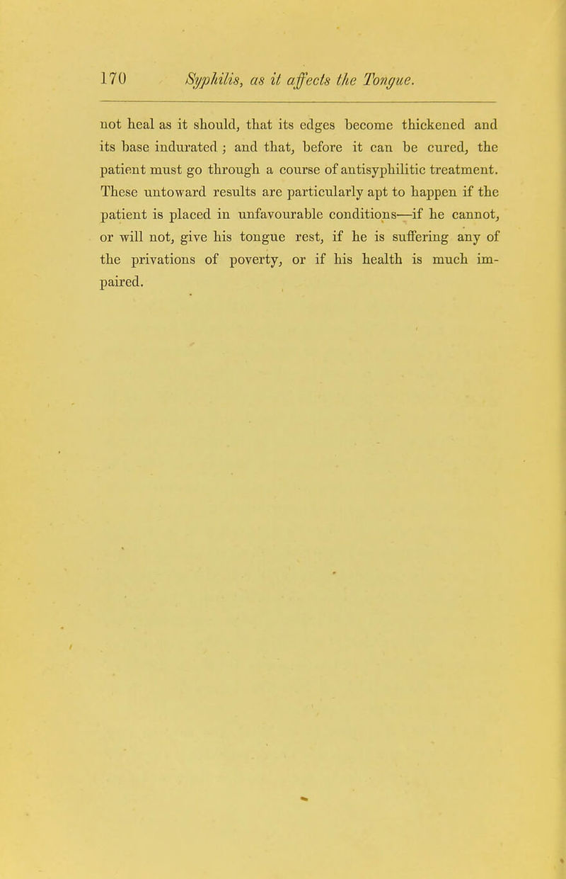 not heal as it should, that its edges become thickened and its base indurated ; and that, before it can be cured, the patient must go through a course of antisyphilitic treatment. These untoward results are particularly apt to happen if the patient is placed in unfavourable conditions—if he cannot, or will notj give his tongue rest, if he is suffering any of the privations of poverty, or if his health is much im- paired.