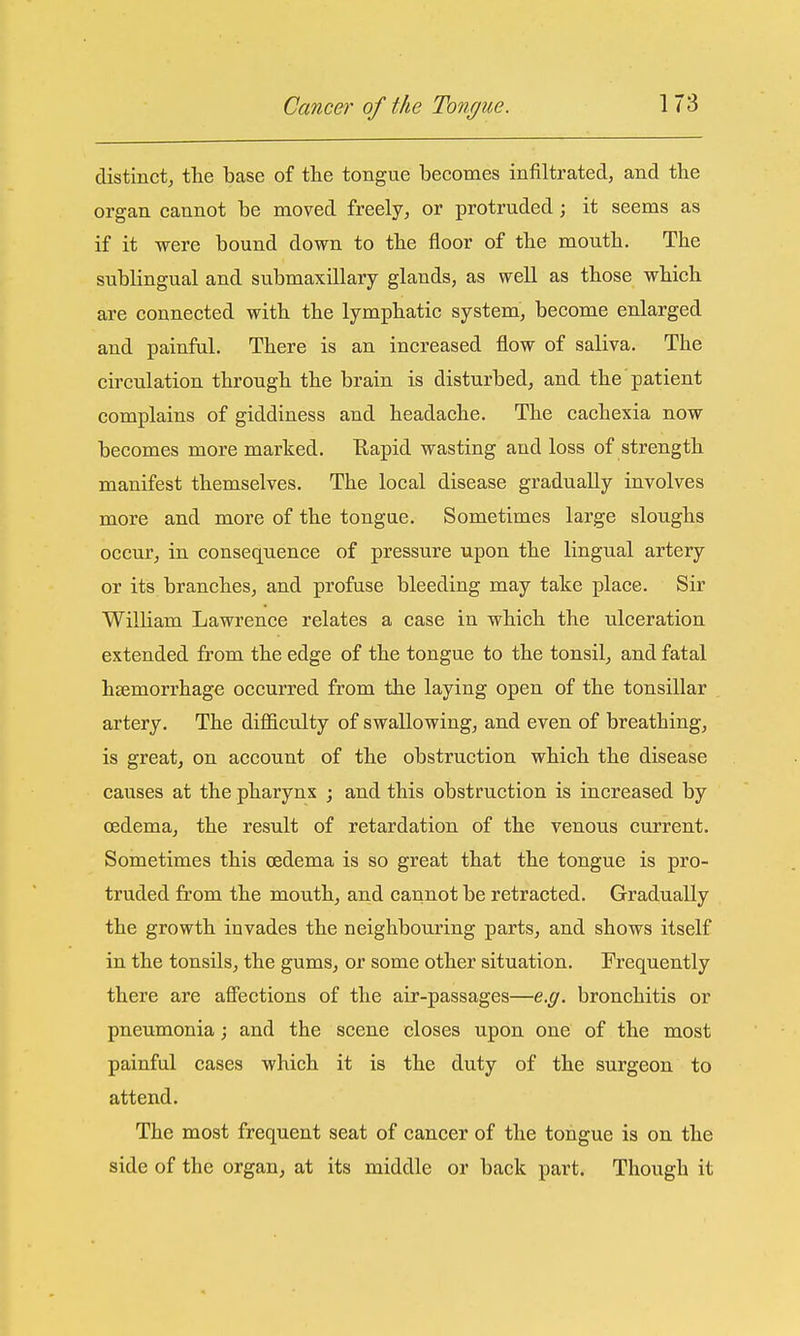 distinct, the base of the tongue becomes infiltrated, and the organ cannot be moved freely, or protruded; it seems as if it were bound down to the floor of the mouth. The sublingual and submaxillary glands, as well as those which are connected with the lymphatic system, become enlarged and painful. There is an increased flow of saliva. The circulation through the brain is disturbed, and the patient complains of giddiness and headache. The cachexia now becomes more marked. Eapid wasting and loss of strength manifest themselves. The local disease gradually involves more and more of the tongae. Sometimes large sloughs occur, in consequence of pressure upon the lingual artery or its branches, and profuse bleeding may take place. Sir William Lawrence relates a case in which the ulceration extended from the edge of the tongue to the tonsil, and fatal haemorrhage occurred from the laying open of the tonsillar artery. The difficulty of swallowing, and even of breathing, is great, on account of the obstruction which the disease causes at the pharynx ; and this obstruction is increased by oedema, the result of retardation of the venous current. Sometimes this oedema is so great that the tongue is pro- truded from the mouth, and cannot be retracted. Gradually the growth invades the neighbouring parts, and shows itself in the tonsils, the gums, or some other situation. Frequently there are affections of the air-passages—e.g. bronchitis or pneumonia; and the scene closes upon one of the most painful cases which it is the duty of the surgeon to attend. The most frequent seat of cancer of the tongue is on the side of the organ, at its middle or back part. Though it