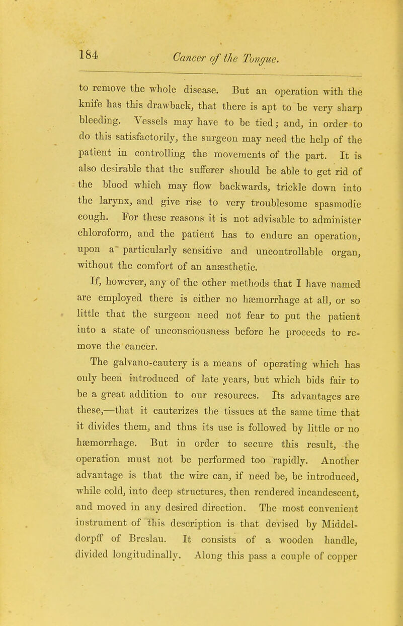 to remove the whole disease. But an operation with the knife has this drawback, that there is apt to be very sharp bleeding. Vessels may have to be tied; and, in order to do this satisfactorily, the surgeon may need the help of the patient in controlling the movements of the part. It is also desirable that the sufferer should be able to get rid of the blood which may flow backwards, trickle down into the larynx, and give rise to very troublesome spasmodic cough. For these reasons it is not advisable to administer chloroform, and the patient has to endure an operation, upon a- particularly sensitive and uncontrollable organ, without the comfort of an anaesthetic. If, however, any of the other methods that I have named are employed there is either no hsemorrhage at all, or so little that the surgeon need not fear to put the patient into a state of unconsciousness before he proceeds to re- move the cancer. The galvano-cautery is a means of operating which has only been introduced of late years, but which bids fair to be a great addition to our resources. Its advantages are these,—that it cauterizes the tissues at the same time that it divides them, and thus its use is followed by little or no hsemorrhage. But in order to secure this result, the operation must not be performed too rapidly. Another advantage is that the wire can, if need be, be introduced, while cold, into deep structures, then rendered incandescent, and moved in any desired direction. The most convenient instrument of this description is that devised by Middel- dorpff of Breslau. It consists of a wooden handle, divided longitudinally. Along this pass a couple of copper