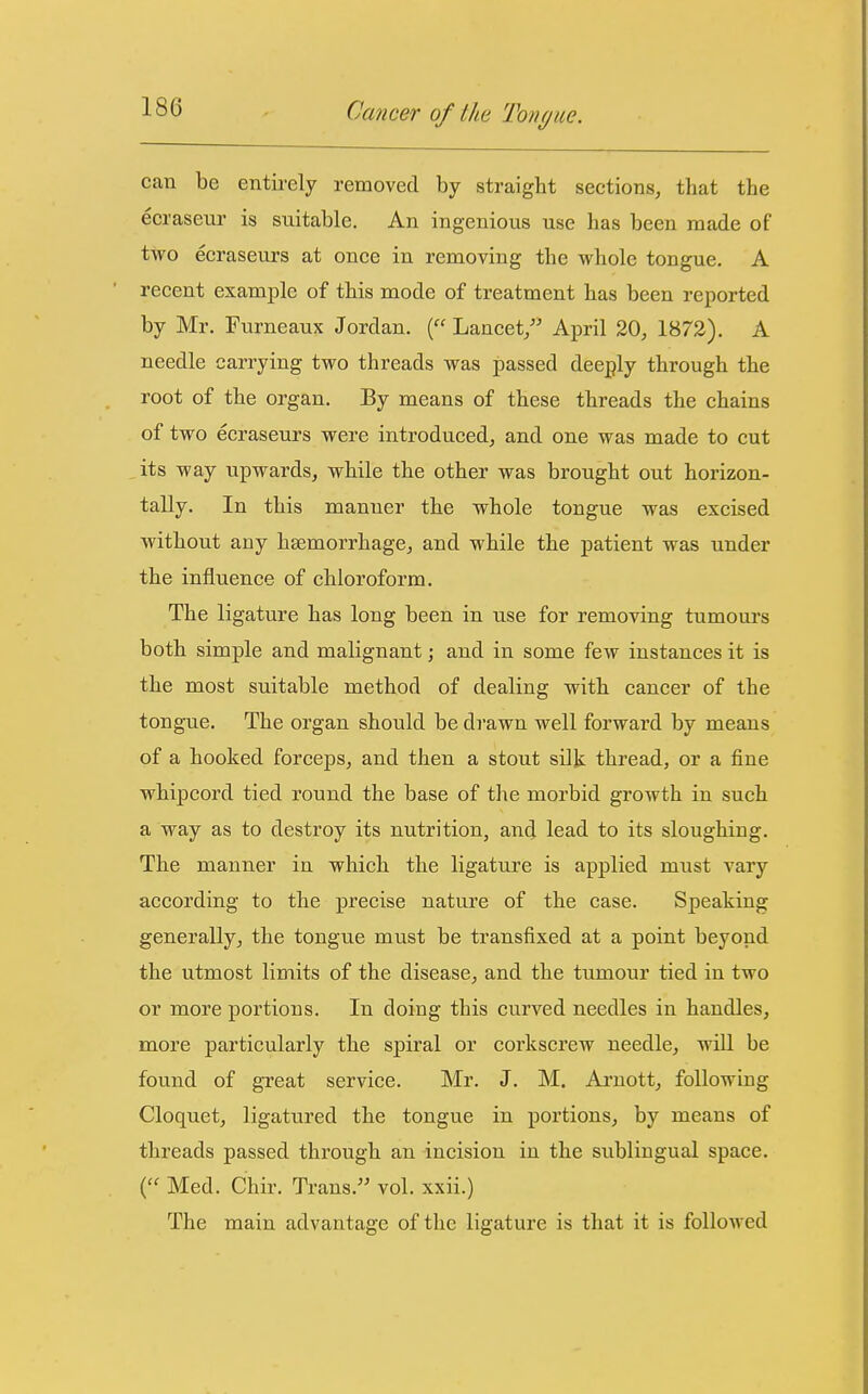 can be entii-ely removed by straight sections^ that the eeraseur is suitable. An ingenious use has been made of two ecraseurs at once in removing the whole tongue. A recent example of this mode of treatment has been reported by Mr. Furneaux Jordan. ( Lancet/' April 20, 1872). A needle carrying two threads was passed deeply through the root of the organ. By means of these threads the chains of two ecraseurs were introduced, and one was made to cut its way upwards, while the other was brought out horizon- tally. In this manner the whole tongue was excised without any haemorrhage, and while the patient was under the influence of chloroform. The ligature has long been in use for removing tumours both simple and malignant; and in some few instances it is the most suitable method of dealing with cancer of the tongue. The organ should be drawn well forward by means of a hooked forceps, and then a stout silk thread, or a fine whipcord tied round the base of the morbid growth in such a way as to destroy its nutrition, and lead to its sloughing. The manner in which the ligature is applied must vary according to the precise nature of the case. Speaking generally, the tongue must be transfixed at a point beyond the utmost limits of the disease, and the tumour tied in two or more portions. In doing this curved needles in handles, more particularly the spiral or corkscrew needle, will be found of great service. Mr. J. M. Arnott, following Cloquet, ligatured the tongue in portions, by means of threads passed through an incision in the sublingual space. ( Med. Chir. Trans.'' vol. xxii.) The main advantage of the ligature is that it is followed