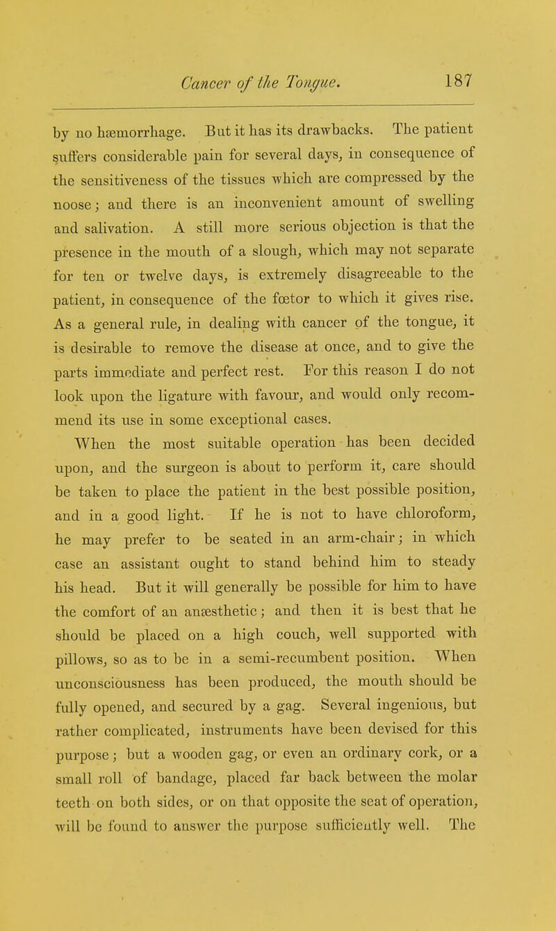 by uo hjemorrliage. But it has its drawbacks. The patient puffers considerable pain for several days, in consequence of the sensitiveness of the tissues which are compressed by the noose; and there is an inconvenient amount of swelling and salivation. A still more serious objection is that the presence in the mouth of a slough, which may not separate for ten or twelve days, is extremely disagreeable to the patient, in consequence of the foetor to which it gives rise. As a general rule, in dealing with cancer of the tongue, it is desirable to remove the disease at once, and to give the parts immediate and perfect rest. For this reason I do not look upon the ligature with favour, and would only recom- mend its use in some exceptional cases. When the most suitable operation has been decided upon, and the surgeon is about to perform it, care should be taken to place the patient in the best possible position, and in a good light. If he is not to have chloroform, he may prefer to be seated in an arm-chair; in which case an assistant ought to stand behind him to steady his head. But it will generally be possible for him to have the comfort of an anaesthetic; and then it is best that he should be placed on a high couch, well supported with pillows, so as to be in a semi-recumbent position. When unconsciousness has been produced, the mouth should be fully opened, and secured by a gag. Several ingenious, but rather complicated, instruments have been devised for this purpose; but a wooden gag, or even an ordinary cork, or a small roll of bandage, placed far back between the molar teeth on both sides, or on that opposite the seat of operation, will be found to answer the purpose sufficiently well. The