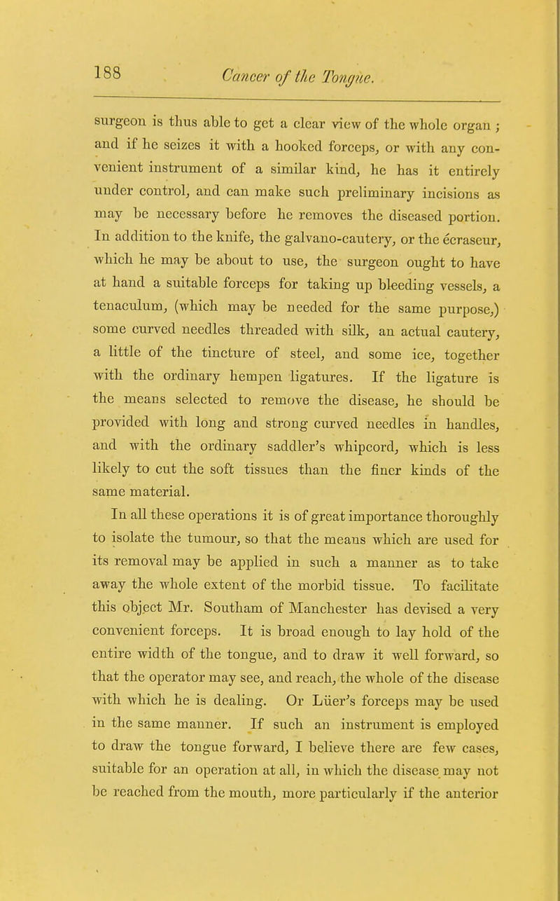 surgeon is thus able to get a clear view of the whole organ ; and if he seizes it with a hooked forceps, or with any con- venient instrument of a similar kind, he has it entirely under control, and can make such preliminary incisions as may be necessary before he removes the diseased portion. In addition to the knife, the galvano-cautery, or the ecraseur, which he may be about to use, the surgeon ought to have at hand a suitable forceps for taking up bleeding vessels, a tenaculum, (which may be needed for the same purpose,) some curved needles threaded with silk, an actual cautery, a little of the tincture of steel, and some ice, together with the ordinary hempen ligatures. If the ligature is the means selected to remove the disease, he should be provided with long and strong curved needles in handles, and with the ordinary saddler's whipcord, which is less likely to cut the soft tissues than the finer kinds of the same material. In aU these operations it is of great importance thoroughly to isolate the tumour, so that the means which are used for its removal may be applied in such a manner as to take away the whole extent of the morbid tissue. To facilitate this object Mr. Southam of Manchester has devised a very convenient forceps. It is broad enough to lay hold of the entire width of the tongue, and to draw it well forward, so that the operator may see, and reach, the whole of the disease with which he is dealing. Or Liier^s forceps may be used in the same manner. If such an instrument is employed to draw the tongue forward, I believe there are few cases, suitable for an operation at all, in which the disease may not be reached from the mouth, more particularly if the anterior