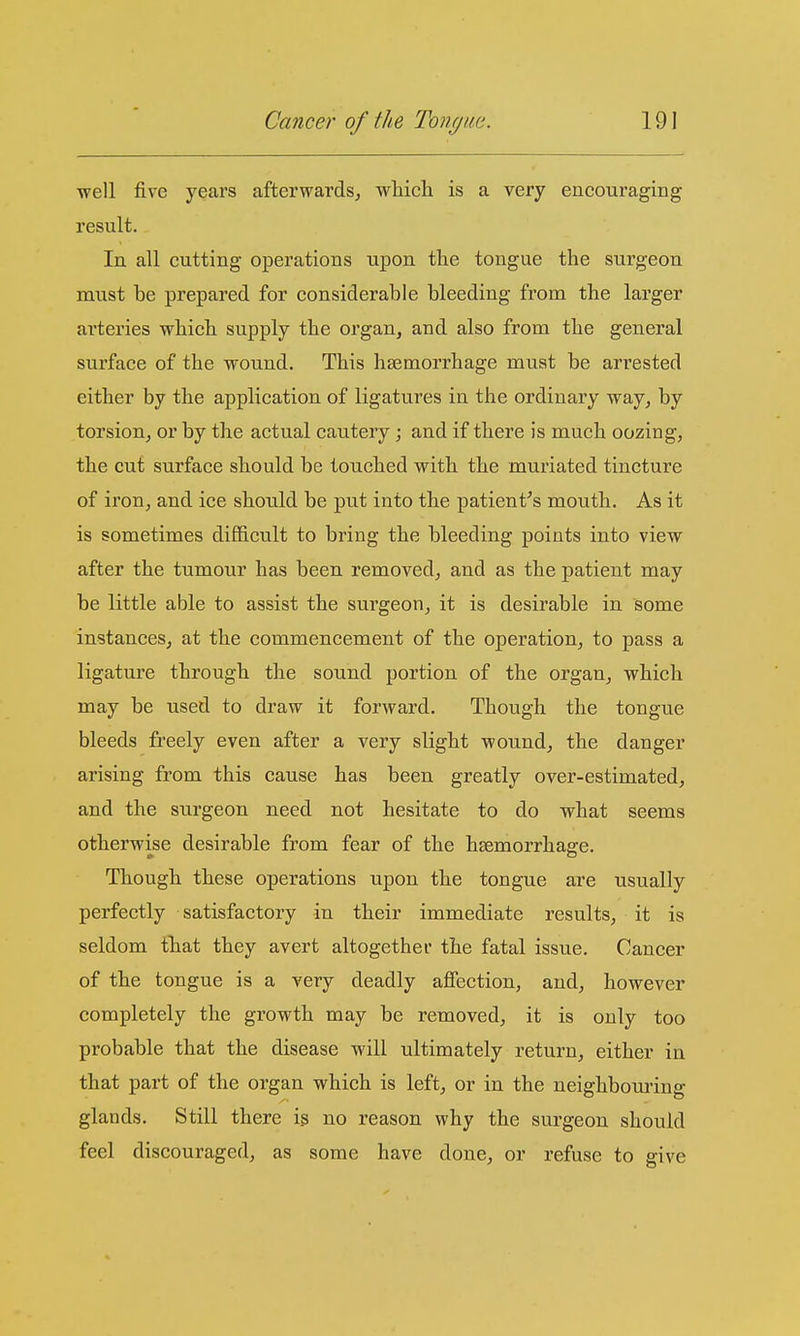 well five years afterwards, which is a very encouraging result. In all cutting operations upon the tongue the surgeon must he prepared for considerable bleeding from the larger arteries which supply the organ, and also from the general surface of the wound. This haemorrhage must be arrested either by the application of ligatures in the ordinary way, by torsion, or by the actual cautery; and if there is much oozing, the cut surface should be touched with the muriated tincture of iron, and ice should be put into the patient^s mouth. As it is sometimes difficult to bring the bleeding points into view after the tumour has been removed, and as the patient may be little able to assist the surgeon, it is desirable in some instances, at the commencement of the operation, to pass a ligature through the sound portion of the organ, which may be used to draw it forward. Though the tongue bleeds freely even after a very slight wound, the danger arising from this cause has been greatly over-estimated, and the surgeon need not hesitate to do what seems otherwise desirable from fear of the haemorrhage. Though these operations upon the tongue are usually perfectly satisfactory in their immediate results, it is seldom that they avert altogether the fatal issue. Cancer of the tongue is a very deadly affection, and, however completely the growth may be removed, it is only too probable that the disease will ultimately return, either in that part of the organ which is left, or in the neighbouring glands. Still there is no reason why the surgeon should feel discouraged, as some have done, or refuse to give