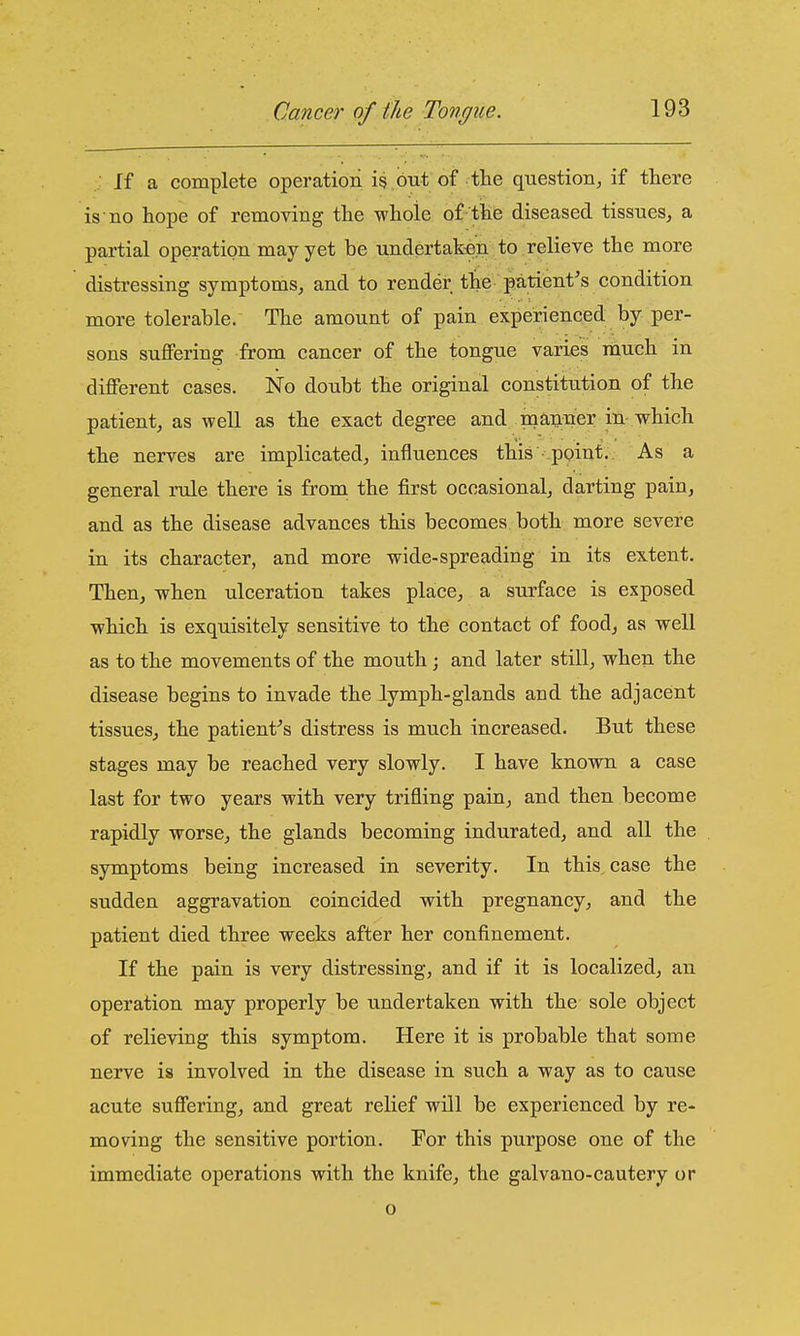 If a complete operation is but of the question, if there is no hope of removing the whole of-the diseased tissues, a partial operation may yet be undertaken to relieve the more distressing symptoms, and to render the patient's condition more tolerable. The amount of pain experienced by per- sons suflFering from cancer of the tongue varies much in diflFerent cases. No doubt the original constitution of the patient, as well as the exact degree and mauoaer in-which the nerves are implicated, influences this point. As a general rule there is from the first occasional, darting pain, and as the disease advances this becomes both more severe in its character, and more wide-spreading in its extent. Then, when ulceration takes place, a surface is exposed which is exquisitely sensitive to the contact of food, as well as to the movements of the mouth; and later still, when the disease begins to invade the lymph-glands and the adjacent tissues, the patient-'s distress is much increased. But these stages may be reached very slowly. I have known a case last for two years with very trifling pain, and then become rapidly worse, the glands becoming indurated, and all the symptoms being increased in severity. In this, case the sudden aggravation coincided with pregnancy, and the patient died three weeks after her confinement. If the pain is very distressing, and if it is localized, an operation may properly be undertaken with the sole object of relieving this symptom. Here it is probable that some nerve is involved in the disease in such a way as to cause acute suffering, and great relief will be experienced by re- moving the sensitive portion. For this purpose one of the immediate operations with the knife, the galvano-cautery or o