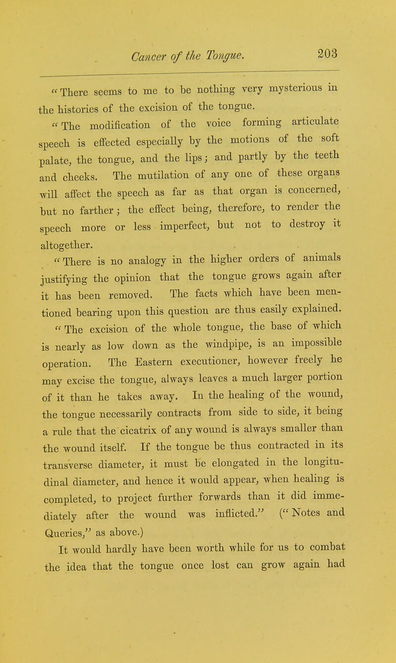 There seems to me to be nothing very mysterious in the histories of the excision of the tongue. The modification of the voice forming articulate speech is effected especially by the motions of the soft palate, the tongue, and the lips; and partly by the teeth and cheeks. The mutilation of any one of these organs will affect the speech as far as that organ is concerned, but no farther; the effect being, therefore, to render the speech more or less imperfect, but not to destroy it altogether. There is no analogy in the higher orders of animals justifying the opinion that the tongue grows again after it has been removed. The facts which have been men- tioned bearing upon this question are thus easily explained.  The excision of the whole tongue, the base of which is nearly as low down as the windpipe, is an impossible operation. The Eastern executioner, however freely he may excise the tongue, always leaves a much larger portion of it than he takes away. In the healing of the wound, the tongue necessarily contracts from side to side, it being a rule that the cicatrix of any wound is always smaller than the wound itself. If the tongue be thus contracted in its transverse diameter, it must be elongated in the longitu- dinal diameter, and hence it would appear, when healing is completed, to project further forwards than it did imme- diately after the wound was inflicted. (Notes and Queries, as above.) It would hardly have been worth while for us to combat the idea that the tongue once lost can grow again had