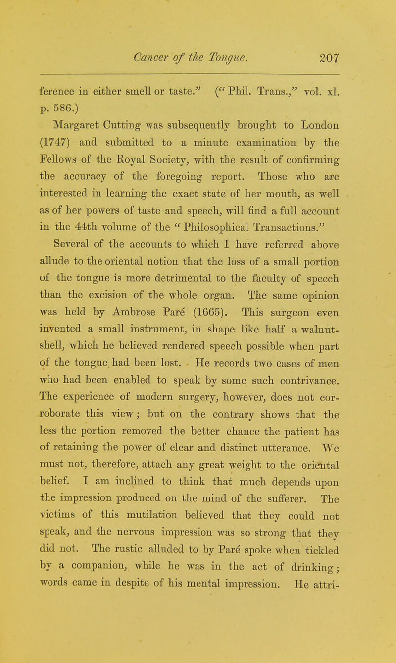 ference in either smell or taste/^ i^' Phil. Trans./^ vol. xl. p. 586.) Margaret Cutting was subsequently brought to London (1747) and submitted to a minute examination by the Fellows of the Royal Society, with the result of confirming the accuracy of the foregoing report. Those who are interested in learning the exact state of her mouth, as well as of her powers of taste and speech, will find a full account in the 44th volume of the  Philosophical Transactions.'^ Several of the accounts to which I have referred above allude to the oriental notion that the loss of a small portion of the tongue is more detrimental to the faculty of speech than the excision of the whole organ. The same opinion was held by Ambrose Pare (1665). This surgeon even invented a small instrument, in shape like half a walnut- shell, which he believed rendered speech possible when part of the tongue, had been lost. He records two cases of men who had been enabled to speak by some such contrivance. The experience of modern surgery, however, does not cor- roborate this view j but on the contrary shows that the less the portion removed the better chance the patient has of retaining the power of clear and distinct utterance. We must not, therefore, attach any great weight to the oriental belief. I am inclined to think that much depends upon the impression produced on the mind of the sufferer. The victims of this mutilation believed that they could not speak, and the nervous impression was so strong that they did not. The rustic alluded to by Pare spoke when tickled by a companion, while he was in the act of diinking; words came in despite of his mental impression. He attri-