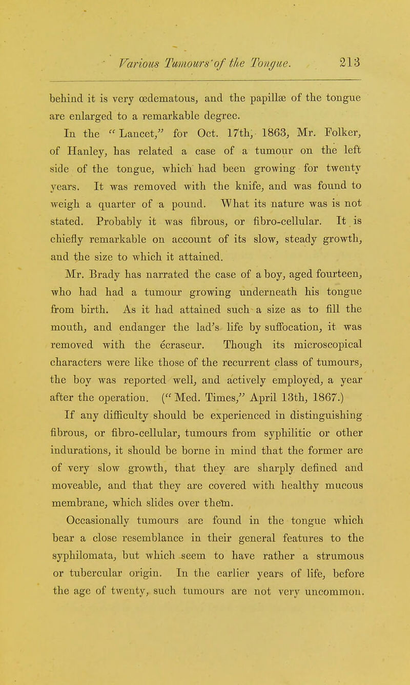 behind it is very oedematous, and the papillae of the tongue are enlarged to a remarkable degree. In the Lancet, for Oct. 17th, 1863, Mr. Folker, of Hanley, has related a case of a tumour on the left side of the tongue, which had been growing for twenty years. It was removed with the knife, and was found to weigh a quarter of a pound. What its nature was is not stated. Probably it was fibrous, or fibro-cellular. It is chiefly remarkable on account of its slow, steady growth, and the size to which it attained. Mr. Brady has narrated the case of a boy, aged fourteen, who had had a tumour growing underneath his tongue from birth. As it had attained such a size as to fill the mouth, and endanger the lad^s life by sufibcation, it was removed with the ecraseur. Though its microscopical characters were like those of the recurrent class of tumours, the boy was reported well, and actively employed, a year after the operation. ( Med. Times, April 13th, 1867.) If any difl&cultj should be experienced in distinguishing fibrous, or fibro-cellular, tumours from syphilitic or other indurations, it should be borne in mind that the former are of very slow growth, that they are sharply defined and moveable, and that they are covered with healthy mucous membrane, which slides over theln. Occasionally tumours are found in the tongue which bear a close resemblance in their general features to the syphilomata, but which seem to have rather a strumous or tubercular origin. In the earlier years of life, before the age of twenty, such tumours are not very uncommon.