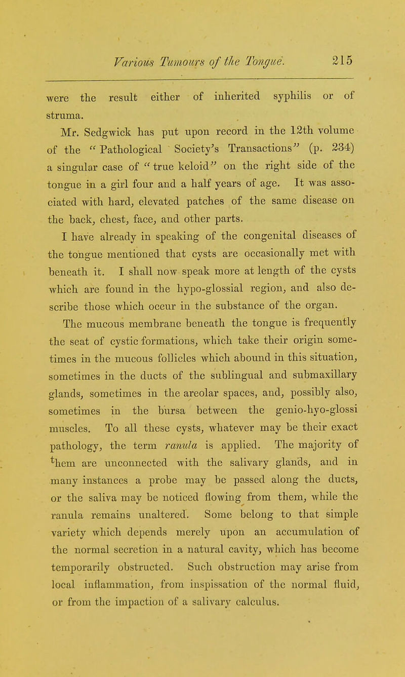 were the result either of inherited syphilis or of struma. Mr. Sedgwick has put upon record in the 12th volume of the  Pathological Society's Transactions'' (p. 234) a singular case of true keloid on the right side of the tongue in a girl four and a half years of age. It was asso- ciated with hard^ elevated patches of the same disease on the hack^ chest, face, and other parts. I have already in speaking of the congenital diseases of the tongue mentioned that cysts are occasionally met with beneath it. I shall now speak more at length of the cysts which are found in the hypo-glossial region, and also de- scribe those which occur in the substance of the organ. The mucous membrane beneath the tongue is frequently the seat of cystic formations, which take their origin some- times in the mucous follicles which abound in this situation, sometimes in the ducts of the sublingual and submaxillary glands, sometimes in the areolar spaces, and, possibly also, sometimes in the bursa between the genio-hyo-glossi muscles. To all these cysts, whatever may be their exact pathology, the term ranula is applied. The majority of *hem are unconnected with the salivary glands, and in many instances a probe may be passed along the ducts, or the saliva may be noticed flowing from them, while the ranula remains unaltered. Some belong to that simple variety which depends merely upon an accumulation of the normal secretion in a natural cavity, which has become temporarily obstructed. Such obstruction may arise from local inflammation, from inspissation of the normal fluid, or from the impaction of a salivary calculus.