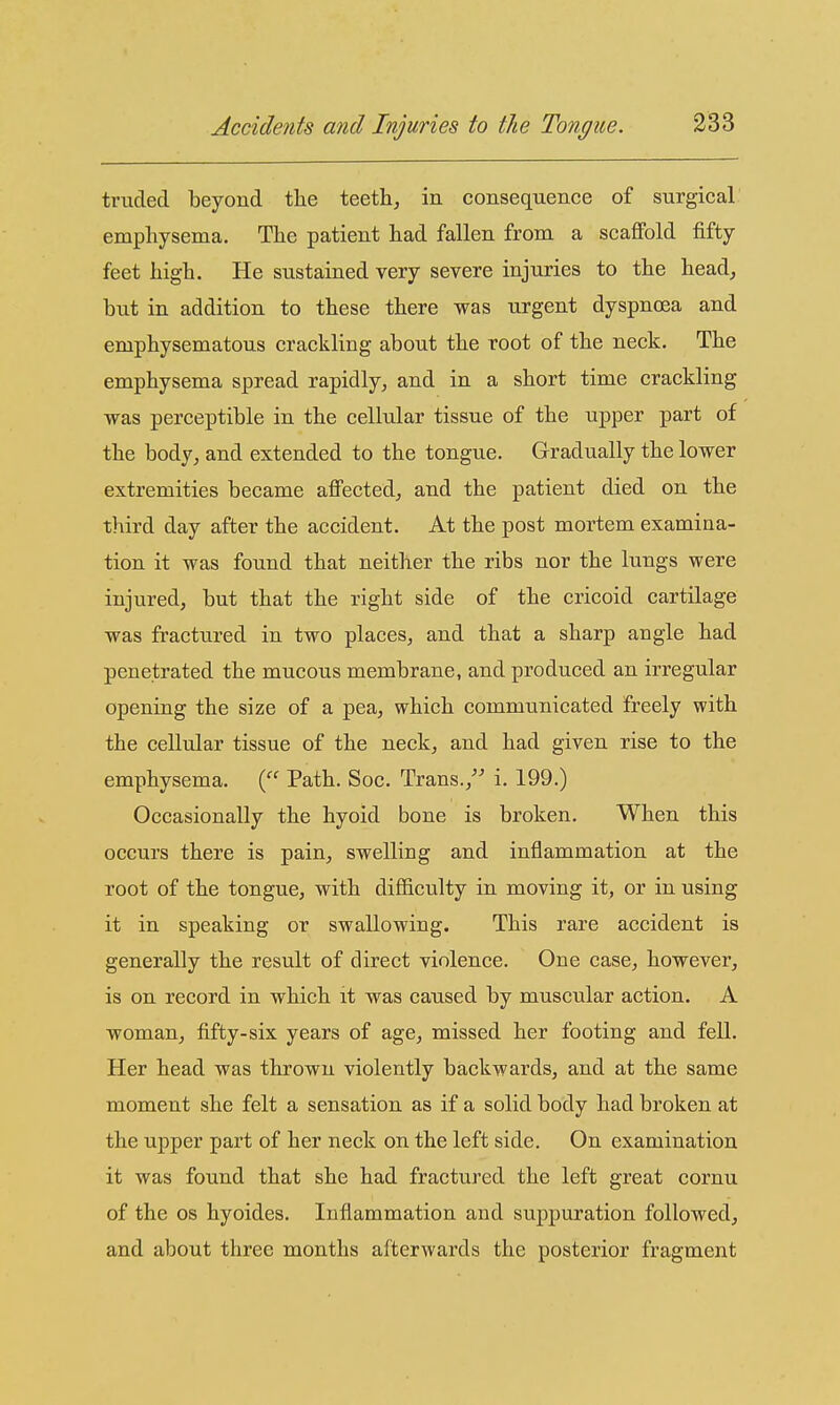 tnided beyond the teeth^ in consequence of surgical emphysema. The patient had fallen from a scaffold fifty feet high. He sustained very severe injuries to the head, but in addition to these there was urgent dyspnoea and emphysematous crackling about the root of the neck. The emphysema spread rapidly, and in a short time crackling was perceptible in the cellular tissue of the upper part of the body, and extended to the tongue. Gradually the lower extremities became affected, and the patient died on the third day after the accident. At the post mortem examina- tion it was found that neither the ribs nor the lungs were injured, but that the right side of the cricoid cartilage was fractured in two places, and that a sharp angle had penetrated the mucous membrane, and produced an irregular opening the size of a pea, which communicated freely with the cellular tissue of the neck, and had given rise to the emphysema. ( Path. Soc. Trans., i. 199.) Occasionally the hyoid bone is broken. When this occurs there is pain, swelling and inflammation at the root of the tongue, with difficulty in moving it, or in using it in speaking or swallowing. This rare accident is generally the result of direct violence. One case, however, is on record in which it was caused by muscular action. A woman, fifty-six years of age, missed her footing and fell. Her head was thrown violently backwards, and at the same moment she felt a sensation as if a solid body had broken at the upper part of her neck on the left side. On examination it was found that she had fractured the left great cornu of the OS hyoides. Inflammation and suppuration followed, and about three months afterwards the posterior fragment