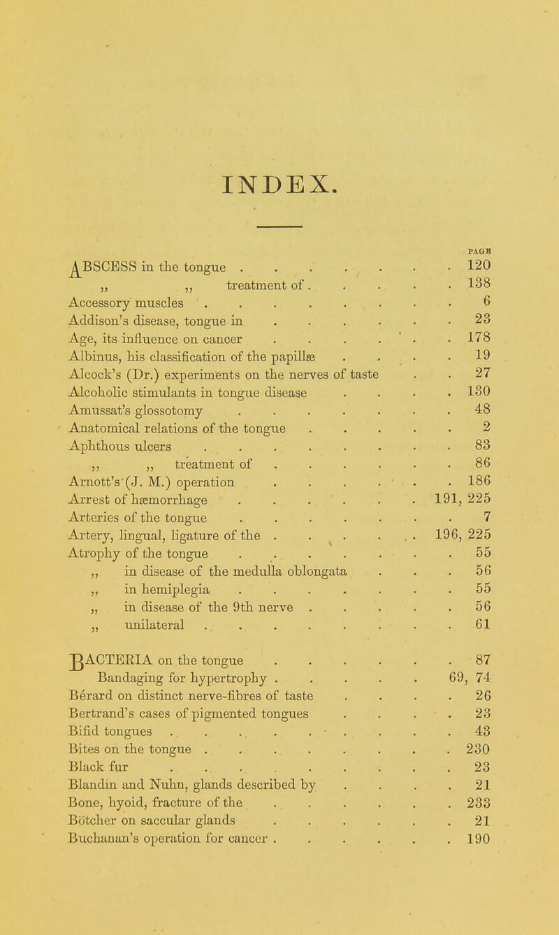 INDEX. ^BSCESS in the tongue 120 „ treatment of. . . . • 138 Accessory muscles . . . . . . . • 6 Addison's disease, tongue in ...... 23 Age, its influence on cancer . ■ . .178 Albinus, his classification of the papiUas . . . .19 Alcock's (Dr.) experiments on the nerves of taste . . 27 Alcoholic stimulants in tongue disease .... 130 Amussat's glossotomy ....... 48 Anatomical relations of the tongue ..... 2 Aphthous ulcers ........ 83 ,, treatment of ...... 86 Arnott'3 (J. M.) operation . . . . . .186 Arrest of hemorrhage ...... 191,225 Arteries of the tongue ....... 7 Artery, lingual, ligature of the . . ^ . . . . 196, 225 Atrophy of the tongue . . . . . . .55 ,, in disease of the medulla oblongata . . .56 „ in hemiplegia ....... 55 „ in disease of the 9th nerve . . . . .56 „ unilateral . . . . . . . . 61 ]gACTERIA on the tongue 87 Bandaging for hypertrophy . . . . . 69, 74 Berard on distinct nerve-fibres of taste . . . .26 Bertrand's cases of pigmented tongues . . . . 23 Bifid tongues . . ... . . . . .43 Bites on the tongue . . . . . . . .230 Black fur 23 Blandm and Nuhn, glands described by . . . .21 Bone, hyoid, fracture of the . . . . . . 233 Botcher on saccular glands . . . . . .21 Buchanan's operation for cancer . . . . . .190