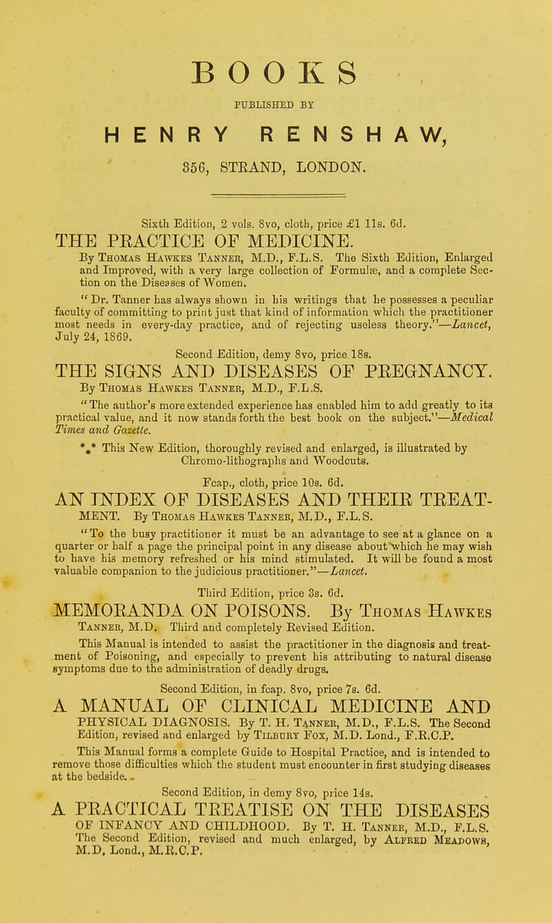 BOOKS PUBLISHED BY HENRY RENSHAW, 856, STEAND, LONDON. Sixth Edition, 2 vols. 8vo, cloth, price £1 lis. 6d. THE PEACTICE OF MEDICmE. By Thomas Hawkes Tanner, M.D., F.L.S. The Sixth Edition, Enlarged and Improved, with a very large collection of Formulae, and a complete Sec- tion on the Diseases of Women.  Dr. Tanner has always shown iu his writings that he possesses a peculiar faculty of committing to print just that kind of information which the practitioner most needs in every-day practice, and of rejecting useless theory.—Lancet, July 24, 1869. Second Edition, demy 8vo, price 18s. THE SIGNS AND DISEASES OF PEEGNANOY. By Thomas Hawkes Tannee, M.D., F.L.S. The author's more extended experience has enabled him to add greatly to ita practical value, and it now stands forth the best book on the subject.—Medical Times and Gazette. %* This New Edition, thoroughly revised and enlarged, is illustrated by Chromo-lithographs and Woodcuts. Fcap., cloth, price 10s. 6d, AN INDEX OF DISEASES AND THEIE TEEAT- MENT. By Thomas Hawkes Tanner, M. D., F.L. S.  To the busy practitioner it must be an advantage to see at a glance on a quarter or half a page the principal point in any disease about which he may wish to have his memory refreshed or his mind stimulated. It will be found a most valuable companion to the judicious practitioner.—Lancet. Third Edition, price 3s. 6d. MEMOEANDA ON POISONS. By Thomas Hawkes Tanner, M.D. Third and completely Eevised Edition. This Manual is intended to assist the practitioner in the diagnosis and treat- .ment of Poisoning, and especially to prevent his attributing to natural disease symptoms due to the administration of deadly drugs. Second Edition, in fcap. 8vo, price 7s. 6d. A MANUAL OF CLINICAL MEDICINE AND PHYSICAL DIAGNOSIS. By T. H. Tanner, M.D., F.L.S. The Second Edition, revised and enlarged by Tilbdey Fox, M.D. Lond., F.E.C.P. This Manual forms a complete Guide to Hospital Practice, and is intended to remove those diflaculties which the student must encounter in first studying diseases at the bedside.. Second Edition, in demy 8vo, price 14s. A PEACTICAL TEEATISE on the DISEASES OF INFANCY AND CHILDHOOD. By T. H. Tanner, M.D., F.L.S. The Second Edition, revised and much enlarged, by Alfred Meadows. M.D, Lond., M.K.O.P, .  '