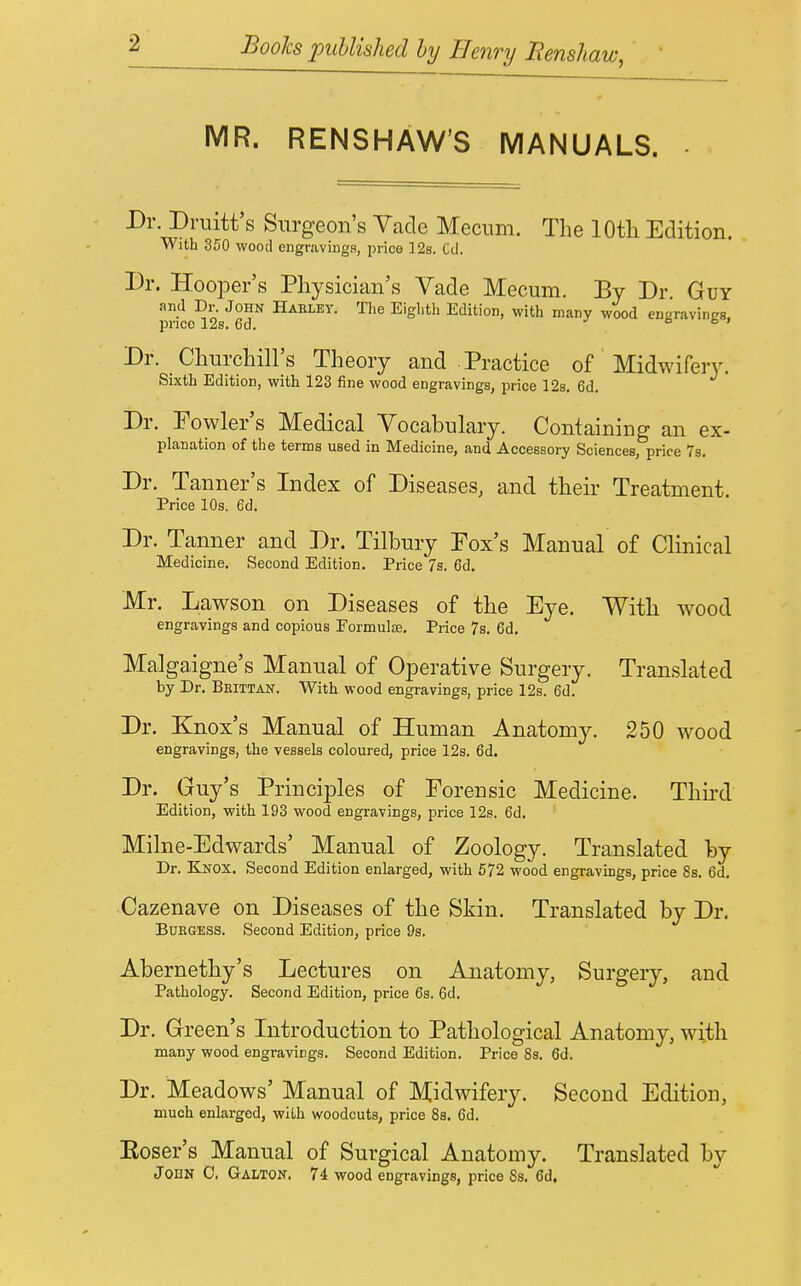 MR. RENSHAW'S MANUALS. Dr. Druitt's Surgeon's Vade Meciim. The lOtli Edition. with 350 wood engravings, price 12s. Cd. Dr. HooiDer's Physician's Vade Mecum. By Dr. Guy and Dr. John Haelby. The Eighth Edition, with many wood engravinES. price 12s. 6d. j a b > Dr. Churchill's Theory and Practice of Midwifery. Sixth Edition, with 123 fine wood engravings, price 12s. 6d. Dr. Fowler's Medical Vocabulary. Containing an ex- planation of the terms used in Medicine, and Accessory Sciences, price 7s. Dr. Tanner's Index of Diseases, and their Treatment. Price 10s. ed. Dr. Tanner and Dr. Tilbury Fox's Manual of Clinical Medicine. Second Edition. Price 7s. 6d. Mr. Lawson on Diseases of the Eye. With wood engravings and copious Eormulce. Price 7s. 6d. Malgaigne's Manual of Operative Surgery. Translated by Dr. Beittan. With wood engravings, price 12s. 6d. Dr. Knox's Manual of Human Anatomy. 250 wood engravings, the vessels coloured, price 12s. 6d. Dr. Guy's Principles of Forensic Medicine. Third Edition, with 193 wood engravings, price 12s. 6d. Milne-Edwards' Manual of Zoology. Translated by Dr. Knox. Second Edition enlarged, with 572 wood engravings, price 8s. 6d. Cazenave on Diseases of the Skin. Translated by Dr. BOEGESS. Second Edition, price 9s. Abernethy's Lectures on Anatomy, Surgery, and Pathology. Second Edition, price 6s. 6d. Dr. Green's Introduction to Pathological Anatomy, with many wood engravings. Second Edition. Price 8s. 6d. Dr. Meadows' Manual of Midwifery. Second Edition, much enlarged, with woodcuts, price Ss. 6d. Koser's Manual of Surgical Anatomy. Translated by JOHN 0, Galton. 74 wood engravings, price Ss. 6d.