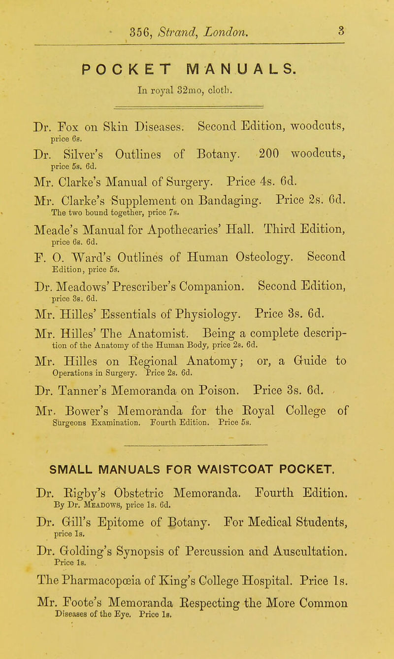 1 POCKET MANUALS. In royal 32mo, cloth. Dr. Fox on Skin Diseases. Second Edition, woodcuts, price 6s. Dr. Silver's Outlines of Botany. 200 woodcuts, price 5s. 6d. Mr. Clarke's Manual of Surgery. Price 4s. 6d. Mr. Clarke's Supplement on Bandaging. Price 2s. 6d. The two bound together, price 7s. Meade's Manual for Apothecaries' Hall. Third Edition, price 6s. 6d. F. 0. Ward's Outlines of Human Osteology. Second Edition, price 5s. Dr. Meadows' Prescriber's Companion. Second Edition, price 3s. 6d. Mr. Hilles' Essentials of Physiology. Price 3s. 6d. Mr. Hilles' The Anatomist. Being a complete descrip- tion of the Anatomy of the Human Body, price 2s. 6d. Mr. Hilles on Eegional Anatomy; or, a Gruide to Operations in Surgery. Price 2s. 6d. Dr. Tanner's Memoranda on Poison. Price 3s. 6d. Mr. Bower's Memoranda for the Eoyal College of Surgeons Examination. !Fourth Edition. Price 5s. SMALL MANUALS FOR WAISTCOAT POCKET. Dr. Eigby's Obstetric Memoranda. Fourth Edition. By Dr. Meadows, price Is. 6d. Dr. Grill's Epitome of Botany. For Medical Students, price Is. Dr. Golding's Synopsis of Percussion and Auscultation. Price Is. . The Pharmacopoeia of King's College Hospital. Price Is. Mr. Foote's Memoranda Eespecting the More Common Diseases of the Eye. Price Is.