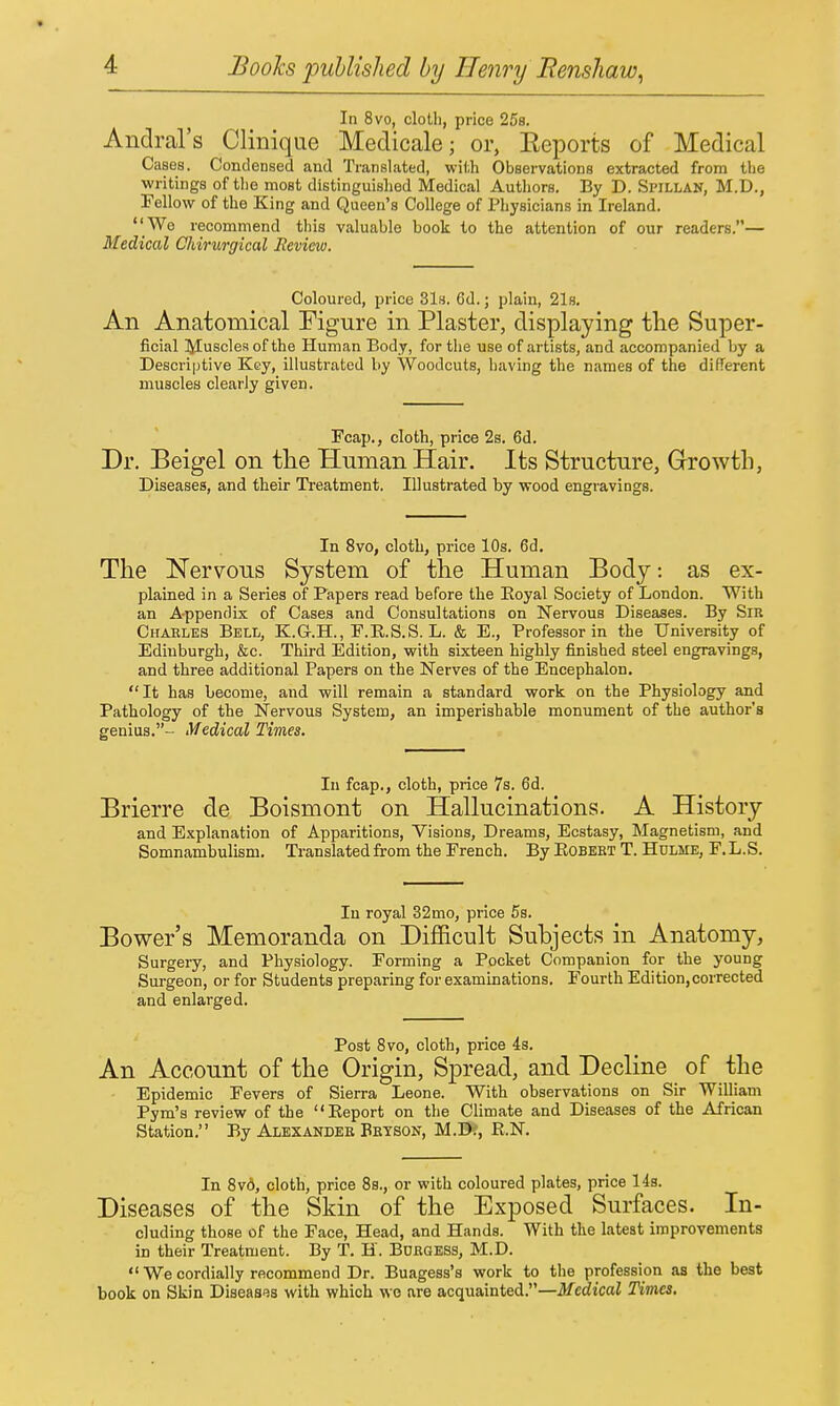 In 8vo, cloth, price 25s. Andral's Clinique Medicale; or, Eeports of Medical Cases. Condensed and Translated, wi<;h Observations extracted from the writings of the most distinguished Medical Authors. By D. Spillan, M.D., Fellow of the King and Queen's College of Physicians in Ireland. _We recommend this valuable book to the attention of our readers.— Medical Chirurgical Jieview. Coloured, price 31s. 6d.; plain, 21s, An Anatomical Figure in Plaster, displaying the Super- ficial l^Iuscles of the Human Body, for the use of artists, and accompanied by a Descriptive Key, illustrated by Woodcuts, having the names of the different muscles clearly given. Fcap., cloth, price 2s. 6d. Dr. Beigel on tlie Human Hair. Its Structure, Growth, Diseases, and their Treatment, Illustrated by wood engravings. In 8vo, cloth, price 10s. 6d. The Nervous System of the Human Body, as ex- plained in a Series of Papers read before the Eoyal Society of London. With an Appendix of Cases and Consultations on Nervous Diseases. By Sir Charles Bell, K.G.H., F.E.S.S. L. & E., Professor in the University of Edinburgh, &c. Third Edition, with sixteen highly finished steel engravings, and three additional Papers on the Nerves of the Encephalon. It has become, and will remain a standard work on the Physiology and Pathology of the Nervous System, an imperishable monument of the author's genius.- Medical Times. In fcap., cloth, price 7s. 6d. Brierre de Boismont on Hallucinations. A History and Explanation of Apparitions, Visions, Dreams, Ecstasy, Magnetism, and Somnambulism. Translated from the French. By Egbert T. Hdlme, F.L.S. In royal 32mo, price 5s. Bower's Memoranda on Difiicult Subjects in Anatomy, Surgery, and Physiology. Forming a Pocket Companion for the young Surgeon, or for Students preparing for examinations. Fourth Edition,corrected and enlarged. Post 8vo, cloth, price 4s. An Account of the Origin, Spread, and Decline of the Epidemic Fevers of Sierra Leone. With observations on Sir William Pyra's review of the Eeport on the Climate and Diseases of the African Station. By Alexander Brtson, M.D?, R.N. In 8v6, cloth, price 8s., or with coloured plates, price Hs. Diseases of the Skin of the Exposed Surfaces. In- cluding those of the Face, Head, and Hands. With the latest improvements in their Treatment. By T. H. Burgess, M.D.  We cordially recommend Dr. Buagess's work to the profession as the best book on Skin Diseases with which we are acquainted.—Medical Times.