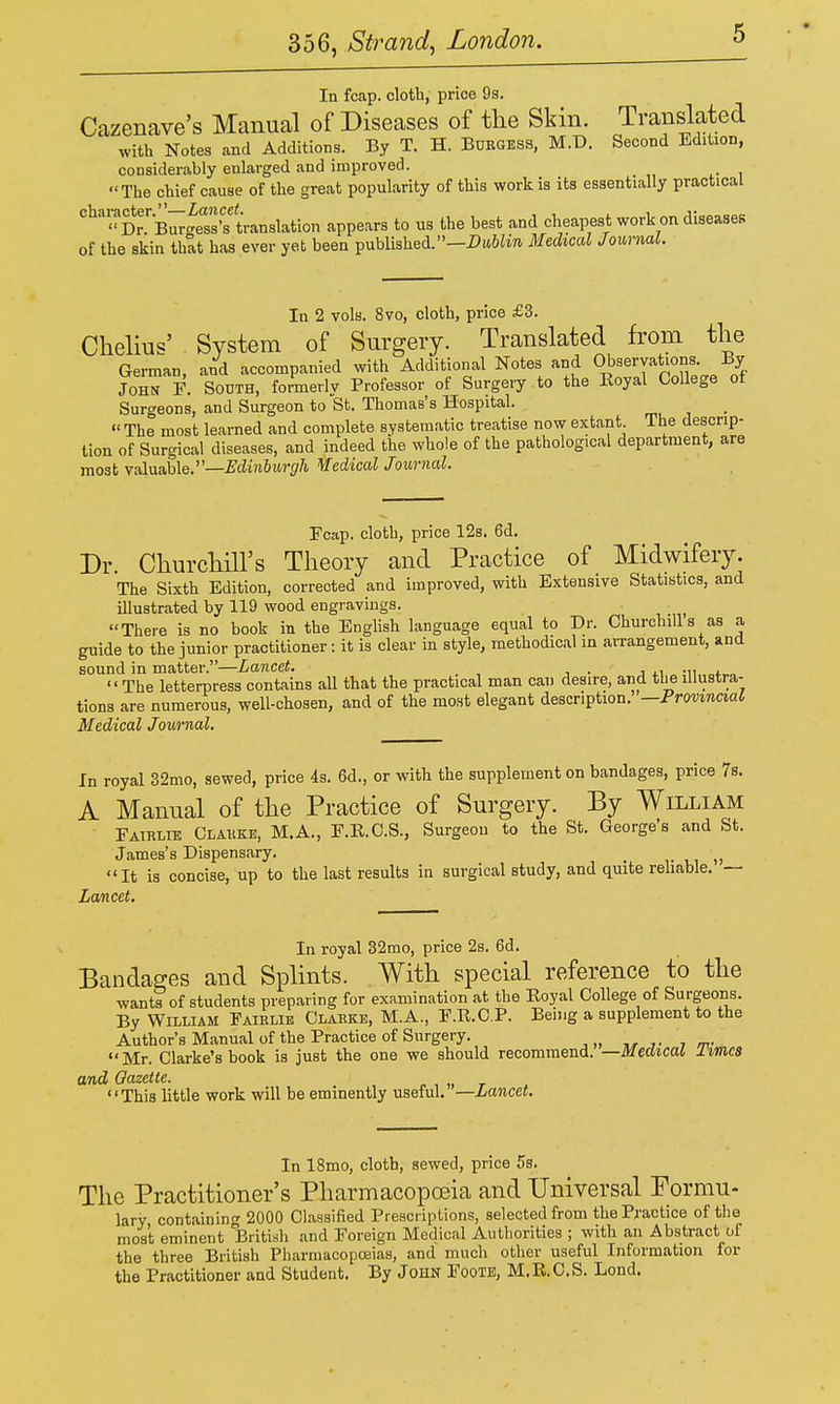 In fcap. cloth, price 9s. Cazenave's Manual of Diseases of the Skin. Translated with Notes and Additions. By T. H. BuEUESS, M.D. Second Edition, considerably enlarged and improved.  The chief cause of the great popularity of this work is its essentially practical ^^'''^DrB^Ss's'translation appears to us the best and cheapest work on diseases of the skin that has ever yet been published.—J3(t6Zw Medical Journal. In 2 vols. 8vo, cloth, price £3. Chelius' System of Surgery. Translated from the German, and accompanied with Additional Notes and Observations By John F. South, formerly Professor of Surgeiy to the Koyal College of Surgeons, and Surgeon to St. Thomas's Hospital.  The most learned and complete systematic treatise now extant The descrip- tion of Surgical diseases, and indeed the whole of the pathological department, are most valuable.—JFcZin&tM-sr^ Medical Journal. Fcap. cloth, price 12s. 6d. Dr. Churchill's Theory and Practice of Midwifery. The Sixth Edition, corrected and improved, with Extensive Statistics, and illustrated by 119 wood engravings. There is no book in the English language equal to Dr. Churchill a as a guide to the junior practitioner: it is clear in style, methodical in arrangement, and sound in matter.—Lancet. j ti „ ;ii„=(^^o The letterpress contains all that the practical man can desire, and the illustra- tions are numerous, well-chosen, and of the most elegant description. —Provmaal Medical Journal. In royal 32mo, sewed, price 4s. 6d., or with the supplement on bandages, price Ts. A Manual of the Practice of Surgery. By William Fatrlie Clakke, M.A., F.E.C.S., Surgeon to the St. George's and St. James's Dispensary. It is concise, up to the last results in surgical study, and quite reliable. — Lancet. In royal 32mo, price 2s. 6d. Bandages and Splints. With special reference to the want? of students preparing for examination at the Eoyal College of Surgeons. By William Paielie Claeke, M.A., F.R.C.P. Being a supplement to the Author's Manual of the Practice of Surgery. Mr. Clarke's book is just the one we should recommend. —Medical limes and Gazette. n , „ r This little work will be eminently useful. —Lancet. In 18mo, cloth, sewed, price 5s. The Practitioner's Pharmacopoeia and Universal Formu- lary, containing 2000 Classified Prescriptions, selected from the Practice of the most eminent British and Foreign Medical Authorities ; with an Abstract of the three British Pharmacopoeias, and much other useful Information for the Practitioner and Student. By JoHN FooTE, M.R.C.S. Lond.