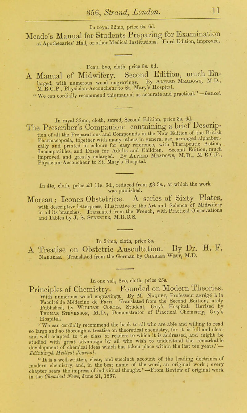 In royal 32nio, price 6s. 6d. Meade's Manual for Students Preparing for Examination at Apothecaries' Hall, or other Medical Institutions. Third Edition, improved. Fcaj). 8vo, cloth, price 8s. 6d. A Manual of Midwifery. Second Edition, mucli En- larged, with numerous wood engravings. By Alfred Meadows, M.D., M.K.C.P., Physician-Accouchehr to St. Mary's Hospital. We can cordially recommend this manual as accurate and practical.—iancef. In royal 32mo, cloth, sewed, Second Edition, price 3s. 6d. The Prescriber's Companion: containing a brief Descrip- tion of all the Preparations and Compounds in the New Edition of the British Pharmacopceia, together with many others in general use, arranged alphabeti- cally and printed in colours for easy reference, with Therapeutic Action, Incompatibles, and Doses for Adults and Children. Second Edition, much improved and greatly enlarged. By Alfred Meadows, M.D., M.R.O.F., Physician-Accoucheur to St. Mary's Hospital. In 4to, cloth, price £1 lis. 6d., reduced from £3 3s., at which the work was published. Moreau; Icones ObstetricjB. A series of Sixty Plates, with descriptive letterpress, illustrative of the Art and Science of Midwifery in all its branches. Translated from the French, with Practical Observations and Tables by J. S. Steeeter, M.R.C.S. In 24mo, cloth, price 3s. A Treatise on Obstetric Auscultation. By Dr. H. E. Naegele. Translated from the German by Charles West, M.D. In one vol., 8vo, cloth, price 2os. Principles of Chemistry. Founded on Modern Theories. With numerous wood engravings. By M. Naquet, Professeur agregd a la Faculty de MMecine de Paris. Translated from the Second Edition, lately Published, by William Cortis, Student, Guy's Hospital. Revised by Thomas Stevenson, M.D., Demonstrator of Practical Chemistry, Guy's Hospital. We can cordially recommend the book to all who are able and willing to read so largo and so thorough a treatise on theoretical chemistry, for it is full and clear and w°ell adapted to the class of readers to which it is addressed, and might be studied with great advantage by all who wish to understand the remarkable development of chemical ideas wliich has taken place within the last ten years.— Edinburgh Medical Journal. It is a well-written, clear, and succinct account of the leading doctrines of modern chemistry, and, in the best name of the word, an original work j every chapter bears the impress of individual thought.—From Review of original work in the Chemical News, June 21, 1867.