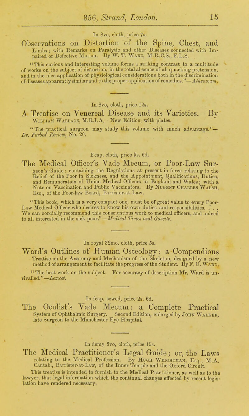 111 8vo, clotb, price 7s. Observations on Distortion of tlie Spine, Cliest, and Limbs ; with Remaiks on Paralytic and other Diseases connected with Im- paired or Defective Motion. By W. T. Ward, M.E.C.S., F.L.S. This curious and interesting volume forms a striking contrast to a multitude > of works on the subject of di^ortion, in the total absence of all quacking pretension, and in the nice application of physiological considerations both in the discrimination of diseases apparently similar and to the proper application of remedies.— A thenceam, In 8vo, cloth, price 12s. A Treatise on Venereal Disease and its Varieties. By William Wallace, M.R.I.A. New Edition, with plates.  The'practical surgeon may study this volume with much advantage.''— Dr. Forbes Review, No. 20. Fcap. cloth, price 5s. 6d. The Medical Officer's Vade Mecum, or Poor-Law Sur- geon's Guide : containing the Regulations at- present in force relating to the Relief of the Poor in Sickness, and the Appointment, Qualifications, Duties, and Remuneration of Union Medical Officers in England and Wales; with a Note on Vaccination and Public Vaccinators. By NuGBNT Charles Walsh, Esq., of the Poor-law Board, Barrister-at-Law.  This book, which is a very compact one, must be of great value to eveiy Poor- Law Medical Officer who desires to know his own duties and responsibilities. . . , We can cordially recommend this conscientious work to medical officers, and indeed to all interested in the sick poor.—Medical Tims and Gazette. In royal 32mo, cloth, price 5s. Ward's Outlines of Human Osteology: a Compendious Treatise on the Anatomy and Mechanism of the Skeleton, designed by a new method of arrangement to facilitate the progress of the Student. By F. 0. Ward. The best work on the subject. For accuracy of description lifr. Ward is un- rivalled. ''—Lancet. In fcap. sewed, price 23. 6d. The Oculist's Vade Mecum: a Complete Practical System of Ophthalmic Surgery. Second Edition, enlarged by John Walker, late Surgeon to the Manchester Eye Hospital. In demy 8vo, cloth, price 15s. The Medical Practitioner's Legal Guide; or, the Laws relating to the Medical Profession. By Hugh Weightman, Esq., M.A. Cantab., Barrister-at-Law, of the Inner Temple and the Oxford Circuit. This treatise is intended to furnish to the Medical Practitioner, as well as to the lawyer, that legal information which the continual changes effected by recent legis- lation have rendered necessary.