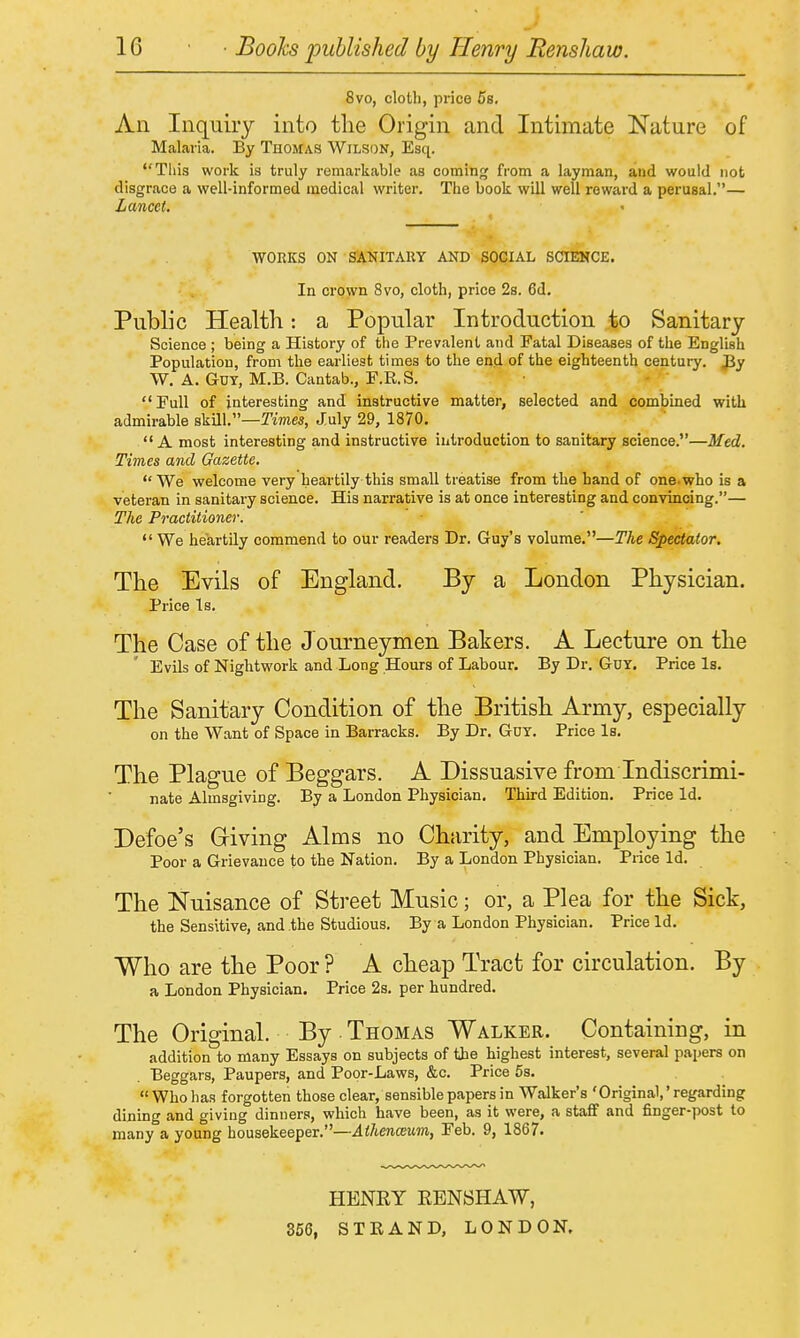 8vo, cloth, price 5b, An Inquiry into tlie Origin and Intimate Nature of Malaria. By Thomas Wilson, Esq. Tiiis work is truly remarkable as cominfj from a layman, and would not disgrace a well-informed medical writer. The book will well reward a perusal.— Lancet, WORKS ON SANITAKY AND SOCIAL SCIENCE. In ci'pwn 8vo, cloth, price 2s. 6d, Public Health: a Popular Introduction j^o Sanitary Science ; being a History of the Prevalent and Fatal Diseases of the English Population, from the earliest times to the end of the eighteenth century. JJy W. A. Guy, M.B. Cantab., E.R.S. •  Full of interesting and instructive matter, selected and combined with admirable skill.—Tmes, July 29, 1870. A most interesting and instructive introduction to sanitary science.—Med. Times and Gazette. We welcome very heartily this small treatise from the band of one.who is a veteran in sanitary science. His narrative is at once interesting and convincing.— The Practitioner. We heartily commend to our readers Dr. Guy's volume.—The Spectator. The Evils of England. By a London Physician. Price Is. The Case of the Journeymen Bakers. A Lecture on the Evils of Nightwork and Long Hours of Labour. By Dr. GuY. Price Is. The Sanitary Condition of the British Army, especially on the Want of Space in Barracks. By Dr. Gdy. Price Is. The Plague of Beggars. A Dissuasive from Indiscrimi- nate Almsgiving. By a London Physician. Third Edition. Price Id. Defoe's Griving Alms no Charity, and Employing the Poor a Grievance to the Nation. By a London Physician. Price Id. The Nuisance of Street Music; or, a Plea for the Sick, the Sensitive, and the Studious. By a London Physician. Price Id. Who are the Poor ? A cheap Tract for circulation. By a London Physician. Price 2s. per hundred. The Original. By • Thomas Walker. Containing, in addition to many Essays on subjects of the highest interest, several papers on Beggars, Paupers, and Poor-Laws, &c. Price 5s.  Who has forgotten those clear, sensible papers in Walker's 'Original,' regarding dining and giving dinners, which have been, as it were, a staff and finger-post to many a young housekeeper.—Athenceum, Feb. 9, 1867. HENEY EENSHAW, 856, STRAND, LONDON.