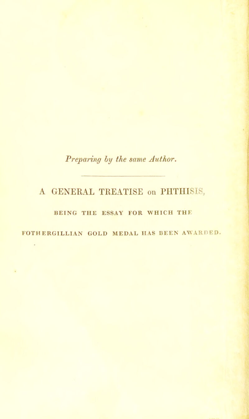 Preparing by the same Author. A GENERAL TREATISE on PHTHISIS, BEING THE ESSAY FOR WHICH THF FOTH ERGILLIAN GOLD MEDAL HAS BEEN AWARDED.