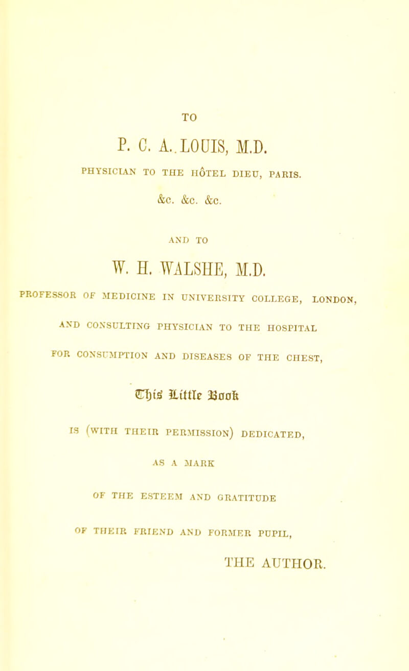 TO P. G. A..LOUIS, M.D. PHYSICIAN TO THE HOTEL DIED, PAEIS. &C. &C. &C. AND TO W. H. WALSHE, M.D. PROFESSOR OF MEDICINE IN UNIVERSITY COLLEGE, LONDON, AND CONSULTING PHYSICIAN TO THE HOSPITAL FOR CONSUMPTION AND DISEASES OF THE CHEST, STTjte mttle 330OK IS (WITH THEIR PERMISSION) DEDICATED, AS A MARK OF THE ESTEEM AND GRATITUDE OF THEIR FRIEND AND FORMER PUPLL, THE AUTHOR.