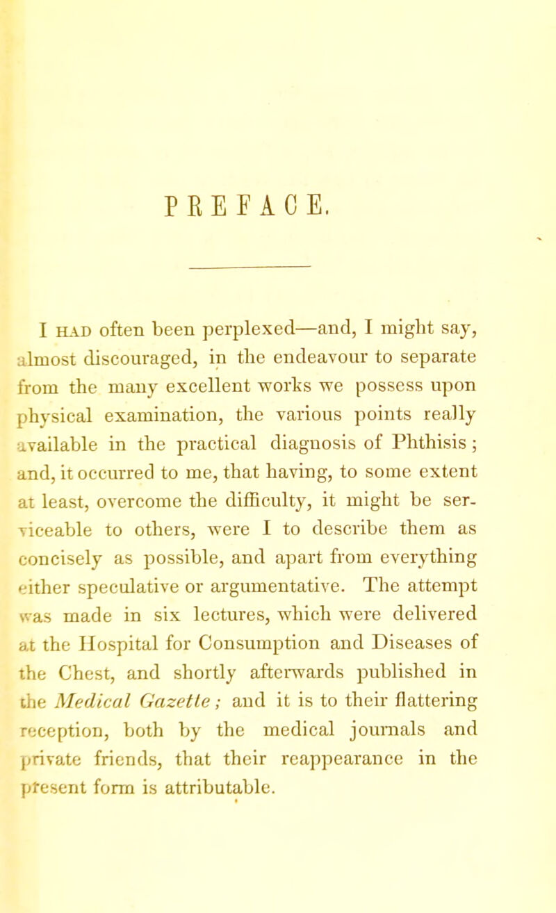 PREFACE. I had often been perplexed—and, I might say, almost discouraged, in the endeavour to separate from the many excellent works we possess upon physical examination, the various points really available in the practical diagnosis of Phthisis ; and, it occurred to me, that having, to some extent at least, overcome the difficulty, it might be ser- viceable to others, were I to describe them as concisely as possible, and apart from everything either speculative or argumentative. The attempt as made in six lectures, which were delivered at the Hospital for Consumption and Diseases of the Chest, and shortly afterwards published in Medical Gazette; and it is to their flattering reception, both by the medical journals and private friends, that their reappearance in the present form is attributable.