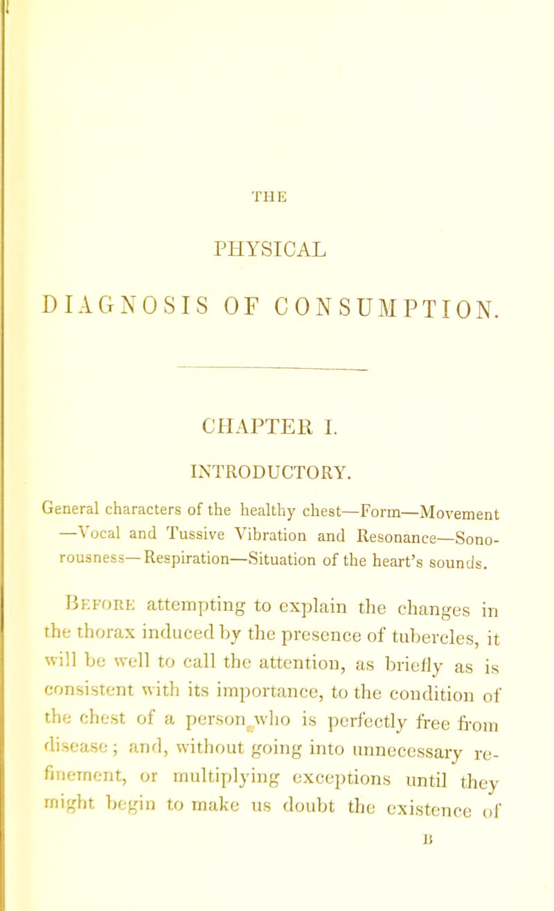 THE PHYSICAL DIAGNOSIS OF CONSUMPTION. CHAPTER I. INTRODUCTORY. General characters of the healthy chest—Form—Movement —Vocal and Tussive Vibration and Resonance—Sono- rousness—Respiration—Situation of the heart's sounds. Before attempting to explain the changes in the thorax induced by the presence of tubercles, it will be well to call the attention, as briefly as is consistent with its importance, to the condition of the chest of a person, who is perfectly free from disease; and, without going into unnecessary re- finement, or multiplying exceptions until they irii<dit, begin to make us doubt the existence of