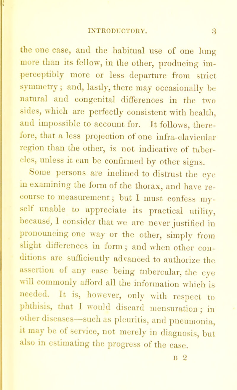 the one case, and the habitual use of one lung more than its fellow, in the other, producing im- perceptibly more or less departure from strict symmetry ; and, lastly, there may occasionally be natural and congenital differences in the two sides, which are perfectly consistent with health, and impossible to account for. It follows, there- fore, that a less projection of one infra-clavicular region than the other, is not indicative of tuber- cles, unless it can be confirmed by other signs. Some persons are inclined to distrust the eye in examining the form of the thorax, and have re- course to measurement; but 1 must confess my- self unable to appreciate its practical utility, because, 1 consider that we are never justified in pronouncing one way or the other, simply from slight differences in form ; and when other con- ditions are sufficiently advanced to authorize the assertion of any case being tubercular, the eye will commonly afford all the information which is needed. It is, however, only with respect to phthisis, that I would discard mensuration ; in other diseases—such as pleuritis, and pneumonia, it may be of service, not merely in diagnosis, but also in estimating the progress of the case. B 2