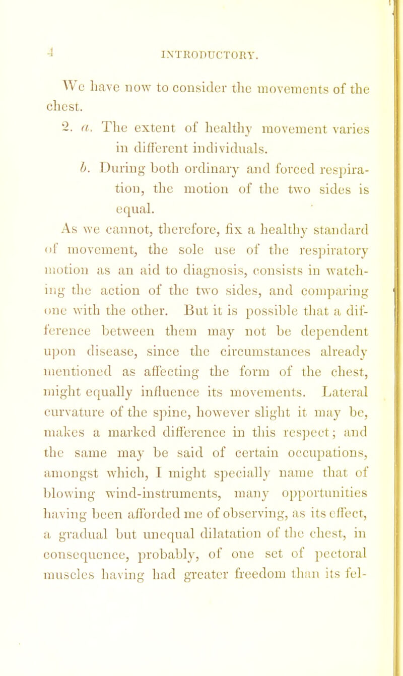 We Lave now to consider the movements of the chest. 2. a. The extent of healthy movement varies in different individuals. b. During both ordinary and forced respira- tion, the motion of the two sides is equal. As we cannot, therefore, fix a healthy standard of movement, the sole use of the respiratory inotion as an aid to diagnosis, consists in watch- ing the action of the two sides, and comparing one with the other. But it is possible that a dif- ference between them may not be dependent upon disease, since the circumstances already mentioned as affecting the form of the chest, might equally influence its movements. Lateral curvature of the spine, however slight it may be, makes a marked difference in this respect; and the same may be said of certain occupations, amongst which, I might specially name that of blowing wind-instruments, many opportunities having been afforded me of observing, as its effect, a gradual but unequal dilatation of the chest, in consequence, probably, of one set of pectoral muscles having had greater freedom than its fel-