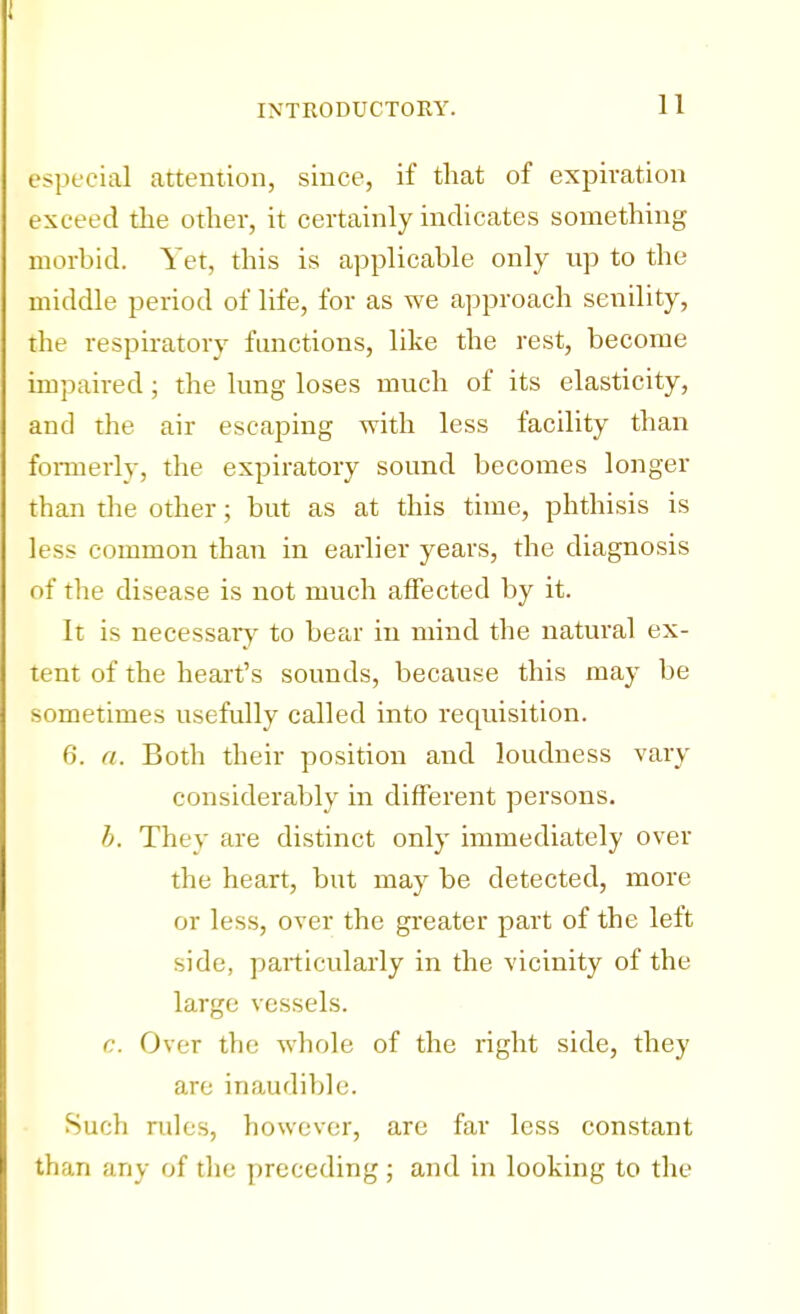 especial attention, since, if that of expiration exceed the other, it certainly indicates something morbid. Yet, this is applicable only up to the middle period of life, for as we approach senility, the respiratory functions, like the rest, become impaired; the lung loses much of its elasticity, and the air escaping with less facility than formerly, the expiratory sound becomes longer than the other; but as at this time, phthisis is less common than in earlier years, the diagnosis of the disease is not much affected by it. It is necessary to bear in mind the natural ex- tent of the heart's sounds, because this may be sometimes usefully called into requisition. 6. a. Both their position and loudness vary considerably in different persons. h. They are distinct only immediately over the heart, but may be detected, more or less, over the greater part of the left side, particularly in the vicinity of the large vessels. c. Over the whole of the right side, they are inaudible. Such rules, however, are far less constant than any of the preceding; and in looking to the