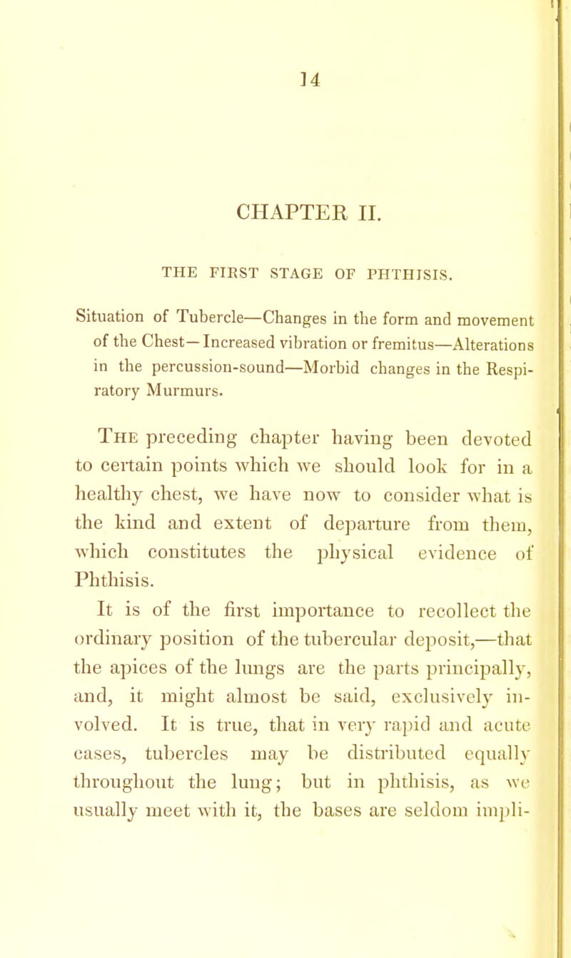 ]4 CHAPTER II. THE FIRST STAGE OF PHTHISIS. Situation of Tubercle—Changes in the form and movement of the Chest—Increased vibration or fremitus—Alterations in the percussion-sound—Morbid changes in the Respi- ratory Murmurs. The preceding chapter having been devoted to certain points which we should look for in a healthy chest, we have now to consider what is the kind and extent of departure from them, which constitutes the physical evidence of Phthisis. It is of the first importance to recollect the ordinary position of the tubercular deposit,—that the apices of the lungs are the parts principally, and, it might almost be said, exclusively in- volved. It is true, that in very rapid and acute cases, tubercles may be distributed equally throughout the lung; but in phthisis, as we usually meet with it, the bases are seldom impli-